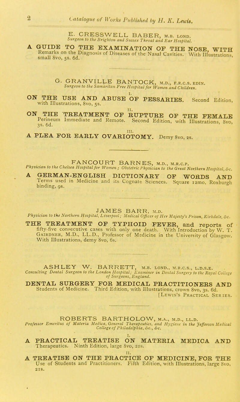 E. CRESSWELL BABER, M.B. LOND. Surgeon to the Brighton and Sussex Throat and Ear Hospital. A. GUIDE TO THE EXAMINATION OP THE NOSE WITH Remarks on the Diagnosis of Diseases of the Nasal Cavities. With Illustration'- small 8vo, 5s. 6d. G. GRANVILI^E BANTOCK, m.d., f.r.c.s. edin. Surgeon to the Samaritan Free Hospital /or Women and Children. ON THE USE AND ABUSE OF PESSARIES. Second Edition, with Illustrations, 8vo, 5s. ON THE TREATMENT OP RUPTURE OP THE PEMALE Perineum Immediate and Remote. Second Edition, with Illustrations, 8vo, 3s. 6d. ' ' A PLEA POR EARLY OVARIOTOMY. Demy 8vo, 2s. FANCOURT BARNES, m.d., m.r.c.p. Physician to the Chelsea Hospital for Women ; Obstetric Physician to the Great Northern Hospital, &c. A GERMAN-ENGLISH DICTIONARY OP WORDS AND Ternis used in Medicine and its Cognate Sciences. Square izmo, Roxburt'h binding, gs. ° JAMES BARR, m.d. Physician to the Northern Hospital, Liverpool; Medical Officer oj Her Majesty's Prison, Kirkdale, Src. THE TREATMENT OP TYPHOID PEVER, and reports of fifty-five consecutive cases with only one death. With Introduction by W. T. Gairdner, M.D., LL.D., Professor of Medicine in the University of Glasgow. With Illustrations, demy 8vo, 6s. ° ASHLEY W. BARRETT, m.b. lond., m.r.c.s., l.d.s.e. Consulting Dental Surgeon to the London Hospital; Examiner in Dental Surgery to the Royal College of Surgeons, England.  DENTAL SURGERY POR MEDICAL PRACTITIONERS AND Students of Medicine. Third Edition, with Illustrations, crown 8vo, 3s. 6d. [Lewis's Practical Series. ROBERTS BARTHOLOW, m.a., m.d., ll.d. Professor Emeritus of Materia Medica, General Therapeutics, and Hygiene in the Jefferson Medical College of Philadelphia, &c., &c. I. A PRACTICAL TREATISE ON MATERIA MEDICA AND Therapeutics. Ninth Edition, large 8vo, 21s. II. A TREATISE ON THE PRACTICE OP MEDICINE, POR THE Use of Students and Practitioners. Fifth Edition, with Illustrations, large Svo, 21S.