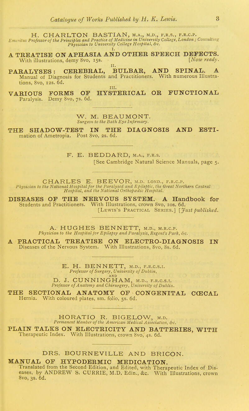H. CHARLTON BASTIAN, m.a., m.d., f.r.s., f.r.c.p. Emcntiis Professor of the Principles and Practice of Medicine in University College, London ; Consulttnf; Physician to Umversity College Hospital, &c. I. A TREATISE ON APHASIA AND OTHER SPEECH DEFECTS. With illustrations, demy 8vo, 15s. [Now ready. II. PARALYSES : CEREBRAL, BULBAR, AND SPINAL. A Manual of Diagnosis for Students and Practitioners. With numerous Illustra- tions, 8vo, i2s. 6d. III. VARIOUS FORMS OF HYSTERICAL OR FUNCTIONAL Paralysis. Demy 8vo, 7s. 6d. W. M. BEAUMONT. Surgeon to the Bath Eye Infirmary. THE SHADOW-TEST IN THE DIAGNOSIS AND ESTI- mation of Ametropia. Post Svo, 2S. 6d. F. E. BEDDARD, m.a., f.r.s. [See Cambridge Natural Science Manuals, page 5. CHARLES E. BEEVOR, m.d. lond., f.r.c.p. Physician to the National Hospital for the Paralysed and Epileptic, the Great Northern Central Hospital, and the National Orthopadic Hospital. DISEASES OP THE NERVOUS SYSTEM. A Handbook for Students and Practitioners. With Illustrations, crown Svo, los. 6d. [Lewis's Practical Series.] [jfust published. A. HUGHES BENNETT, m.d., m.r.c.p. Physician to the Hospital for Epilepsy and Paralysis, Regent's Park, &c. A PRACTICAL TREATISE ON ELECTRO-DIAGNOSIS IN Diseases of the Nervous System. With Illustrations, Svo, 8s. 6d. E. H. BENNETT, m.d., f.r.c.s.i. Professor of Surgery, University of Dublin, AND D. J. CUNNINGHAM, m.d., f.r.c.s.i. Professor of Anatomy and Chirtirgery, University of Dublin. THE SECTIONAL ANATOMY OF CONGENITAL CCECAL Hernia. With coloured plates, sm. folio, 5s. 6d. HORATIO R. BIGELOW, m.d. Permanent Member of the American Medical Association, &c. PLAIN TALKS ON ELECTRICITY AND BATTERIES, WITH Therapeutic Index. With Illustrations, crown Svo, 4s. 6d. DRS. BOURNEVILLE AND BRICON. MANUAL OF HYPODERMIC MEDICATION. Translated from the Second Edition, and Edited, with Therapeutic Index of Dis- eases, by ANDREW S. CURRIE, M.D. Edin., &c. With Illustrations, crown Svo, 3s. 6d.