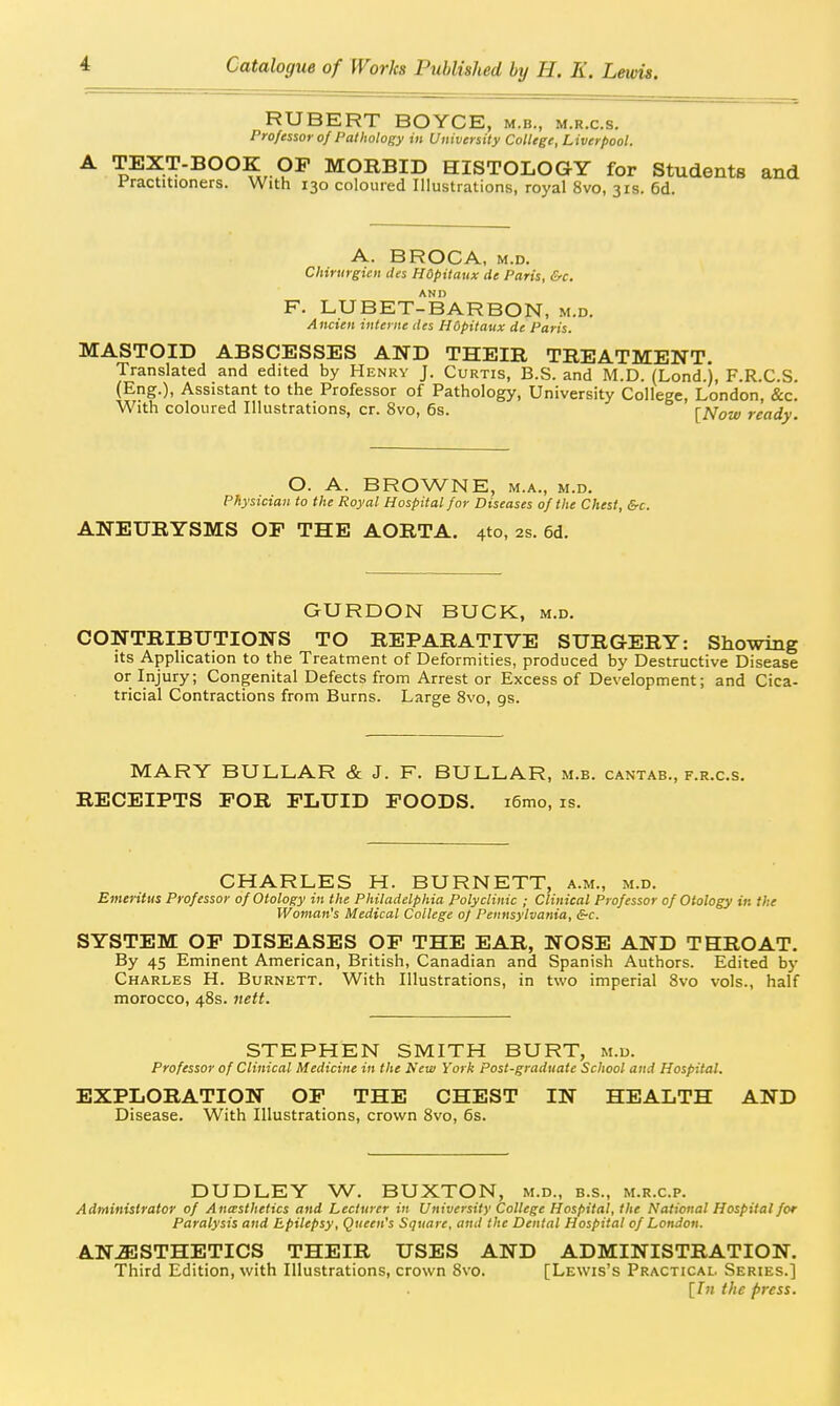 HUBERT BOYCE, m.b., m.r.c.s. Professor of Palholof;y in University College, Liverpool. A TEXT-BOOK OP MORBID HISTOLOGY for Students and l^ractitioners. With 130 coloured Illustrations, royal 8vo, 31s. 6d. A. BROCA, M.D. Chirurgien des HOpitaux de Paris, &c. AND F. LUBET-BARBON, m.d. Ancien interne des HOpitaux de Paris. MASTOID ABSCESSES AND THEIR TREATMENT. Translated and edited by Henry J. Curtis, B.S. and M.D. (Lond.), F.R.C.S. (Eng.), Assistant to the Professor of Pathology, University College, London, &c. With coloured Illustrations, cr. 8vo, 6s. [ready. O. A. BROWNE, M.A., M.D, Physician to the Royal Hospital for Diseases of the Chest, &c. ANEURYSMS OF THE AORTA. 4to, 2s. 6d. GURDON BUCK, m.d. CONTRIBUTIONS TO REPARATIVE SURGERY: Showing its Apphcation to the Treatment of Deformities, produced by Destructive Disease or Injury; Congenital Defects from Arrest or Excess of Development; and Cica- tricial Contractions from Burns. Large 8vo, gs. MARY BULLAR & J. F. BULLAR, m.b. cantab., f.r.c.s. RECEIPTS FOR FLUID FOODS. i6mo, is. CHARLES H. BURNETT, a.m., m.d. Emeritus Professor of Otology in the Philadelphia Polyclinic ; Clinical Professor of Otology in the Woman's Medical College of Pennsylvania, <?-c. SYSTEM OF DISEASES OF THE EAR, NOSE AND THROAT. By 45 Eminent American, British, Canadian and Spanish Authors. Edited by Charles H. Burnett. With Illustrations, in two imperial 8vo vols., half morocco, 48s. nett. STEPHEN SMITH BURT, m.u. Professor of Clinical Medicine in the New York Post-graduate School and Hospital. EXPLORATION OF THE CHEST IN HEALTH AND Disease. With Illustrations, crown 8vo, 6s. DUDLEY W. BUXTON, m.d., b.s., m.r.c.p. Administrator of Aneesthetics and Lecturer in University College Hospital, the National Hospital for Paralysis and Epilepsy, Queen's Square, and the Dental Hospital of London. ANESTHETICS THEIR USES AND ADMINISTRATION. Third Edition, with Illustrations, crown 8vo. [Lewis's Practicai.. Series.] [/« the press.