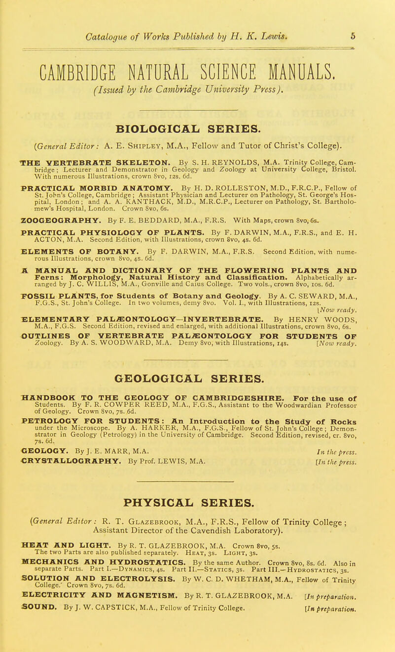 CAMBRIDGE NATURAL SCIENCE MANUALS, (Issued by the Cambridge University Press). BIOLOGICAIi SERIES. {General Editor: A. E. Shipley, M.A., Fellow and Tutor of Christ's College). THE3 VERTEBRATE SKELETON. By S. H. REYNOLDS, M.A. Trinity College, Cam- bridge ; Lecturer and Demonstrator in Geology and Zoology at University College, Bristol. With numerous Illustrations, crown Svo, I2s. 6d. PRACTICAL MORBID ANATOMY. By H. D. ROLLESTON, M.D., F.R.C.P., Fellow of St. John's College, Cambridge ; Assistant Physician and Lecturer on Pathology, St. George's Hos- pital, London; and A. A. KANTHACK, M.D., M.R.C.P., Lecturer on Pathology, St. Bartholo- mew's Hospital, London. Crown Svo, 6s. ZOOGEOGRAPHY. By F. E. BEDDARD, M.A., F.R.S. With Maps, crown Svo, 6s. PRACTICAL PHYSIOLOGY OF PLANTS. By F. DARWIN, M.A., F.R.S., and E. H. ACTON, M.A. Second Edition, with Illustrations, crown Svo, 4s. 6d. ELEMENTS OF BOTANY. By F. DARWIN, M.A., F.R.S. Second Edition, with nume- rous Illustrations, crown Svo, 4s. 6d. A MANUAL AND DICTIONARY OF THE FLOWERING PLANTS AND Ferns: Morphology, Natural History and Classification. Alphabetically ar- ranged by J. C. WILLIS, M.A., Gonville and Caius College. Two vols., crown Svo, los. 6d. POSSIL PLANTS, for Students of Botany and Geology. By A. C. SEWARD, M.A., F.G.S., St. John's College. In two volumes, demy Svo. Vol. I., with Illustrations, 12s. [Now ready. ELEMENTARY PAL.ffi20NT0L0GY—INVERTEBRATE. By HENRY WOODS, M.A., F.G.S. Second Edition, revised and enlarged, with additional Illustrations, crown Svo, 6s. OUTLINES OF VERTEBRATE PAL.S:ONTOLOGY FOR STUDENTS OF Zoology. By A. S. WOODWARD, M.A. Demy Svo, with Illustrations, 14s. [Nowready. GEOLOGICAL SERIES. HANDBOOK TO THE GEOLOGY OF CAMBRIDGESHIRE. For the use of Students. By F. R. COWPER REED, M.A., F.G.S., Assistant to the Woodwardian Professor of Geology. Crown Svo, 7s. 6d, PETROLOGY FOR STUDENTS: An Introduction to the Study of Rocks under the Microscope. By A. HARKER, M.A., F.G.S., Fellow of St. John's College ; Demon- strator in Geology (Petrology) in the University of Cambridge. Second Edition, revised, cr. Svo, 7s. 6d. GEOLOGY. By J. E. MARR, M.A. /» the press. CRYSTALLOGRAPHY. By Prof. LEWIS, M.A. [/« the press. PHYSICAL SERIES. {General Editor: R. T. Glazebrook, M.A., F.R.S., Fellow of Trinity College ; Assistant Director of the Cavendish Laboratory). HEAT AND LIGHT. By R. T. GLAZEBROOK, M.A. Crown Svo, 5s. The two Parts are also published separately. Heat, 3s. Light, 3s. MECHANICS AND HYDROSTATICS. By the same Author. Crown Svo, 8s. 6d. Also in separate Parts. Part I.—Dynamics, 4s. Part II.—Statics, 3s. Part III.—Hydrostatics, 3s. SOLUTION AND ELECTROLYSIS. By W. C. D. WHETHAM, M.A., Fellow of Trinity College.' Crown Svo, 7s. 6d. ELECTRICITY AND MAGNETISM. By R. T. GLAZEBROOK, M.A. [In preparation. SOUND. By J. W. CAPSTICK, M.A., Fellow of Trinity College. [/» preparation.