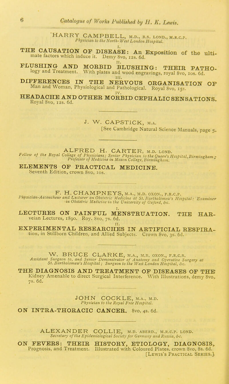 'HARRY CAMPBELL, m.d., b.s. lond., m.r.c.p. Phystcmn to the North- West London Hospital. THE CAUSATION OF DISEASE: An Exposition of the ulti- mate factors which induce it. Demy 8vo, 12s. 6d. FLUSHING AND MORBID BLUSHING: THEIR PATHO- logy and Treatment. With plates and wood engravings, royal 8vo, los. 6d. DIFFERENCES IN THE NERVOUS ORGANISATION OP Man and Woman, Physiological and Pathological. Royal 8vo, 15K. HEADACHE AND OTHER MORBID CEPHALIC SENSATIONS. Koyal Svo, 12s. 6d. J. W. CAPSTICK, M.A. [See Cambridge Natural Science Manuals, page 5- ALFRED H. CARTER, m.d. lond. Fellow of the Royal College of Physicians; Senior Physician lo the Queen's Hospital,Birmingham • Professor of Medicine in Mason College, Birmingham. ELEMENTS OF PRACTICAL MEDICINE. Seventh Edition, crown Svo, los. F. H. CHAMPNEYS, m.a., m.d. oxon., f.r.c.p. Physician-Accoucheur and Lecturer on Obstetric Medicine at St. Barthclomew's Hospital: Examiner in Obstetric Medicine in the University of Oxford, &c. I. LECTURES ON PAINFUL MENSTRUATION. THE HAR- veian Lectures, 1890. Roy. 8vo, 7s. 6d. EXPERIMENTAL RESEARCHES IN ARTIFICIAL RESPIRA- tion, in Stillborn Children, and Allied Subjects. Crown 8vo, 3s. 6d. W. BRUCE CLARKE, m.a., m.b. oxon., f.r.c.s. Assistant Surgeon to, and Senior Demonstrator of Anatomy and Operative Surgery at St. Bartholomew's Hospital; Surgeon to the West London Hospital, &c. THE DIAGNOSIS AND TREATMENT OF DISEASES OF THE Kidney Amenable to direct Surgical Interference. With Illustrations, demy Svo,. 7s. 6d. JOHN COCKLE, m.a., m.d. Physician to the Royal Free Hospital. ON INTRA-THORACIC CANCER. 8vo, 4s. 6d. ALEXANDER COLLIE, m.d. aberd., m.r.c.p. lond. Secretary of the Epidemiological Society for Germany and Rnssia, &c. ON FEVERS: THEIR HISTORY, ETIOLOGY, DIAGNOSIS, Prognosis, and Treatment. Illustrated with Coloured Plates, crown Svo, 8s. 6d. [Lewis's Practical Series.},