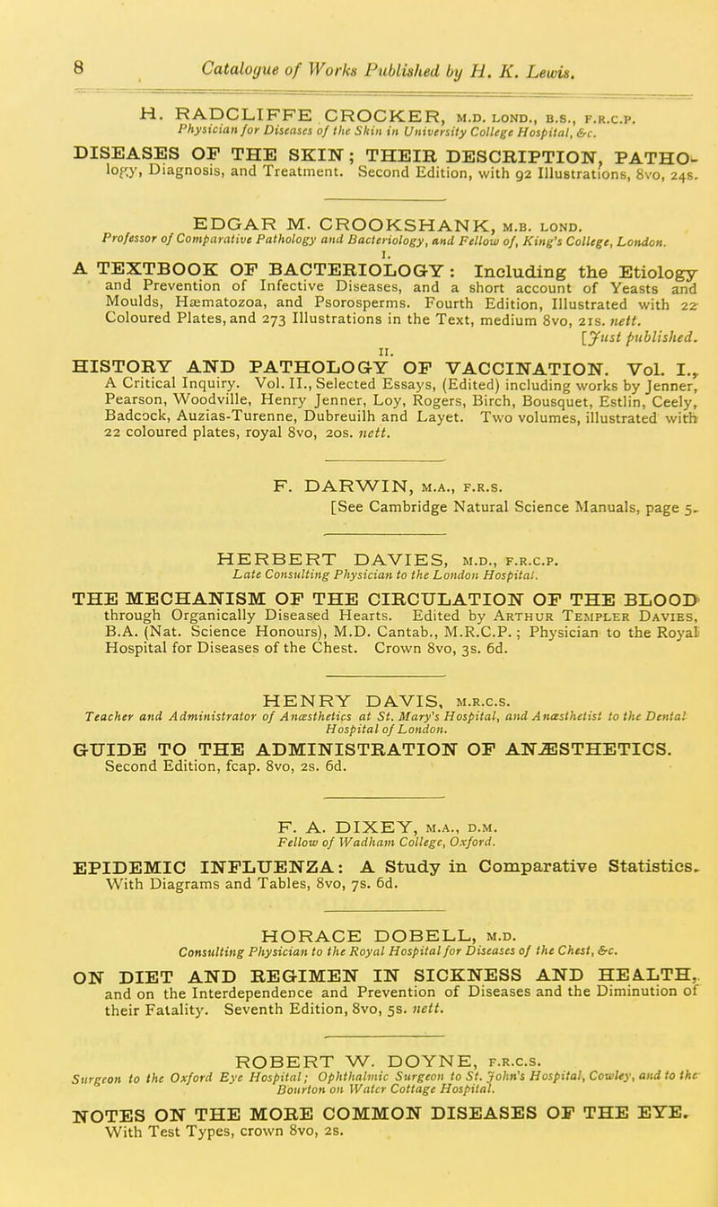 H. RADCLIFFE CROCKER, m.d. lond., b.s., f.r.c.p. Physician for Diseases of the Skin in University College Hospital, &c. DISEASES OP THE SKIN; THEIR DESCRIPTION, PATHO^ lof,)', Diagnosis, and Treatment. Second Edition, with 92 Illustrations, 8vo, 24s. EDGAR M. CROOKSHANK, m.b. lond. Professor of Comparative Pathology and Bacteriology, and Fellow of, King's College, London. I. A TEXTBOOK OP BACTERIOLOGY : Including the Etiology and Prevention of Infective Diseases, and a short account of Yeasts and Moulds, Hasmatozoa, and Psorosperms. Fourth Edition, Illustrated with 2Z Coloured Plates, and 273 Illustrations in the Text, medium 8vo, 21s. >iett. [yust published. II. HISTORY AND PATHOLOGY OP VACCINATION. Vol. I.^ A Critical Inquiry. Vol. II., Selected Essays, (Edited) including works by Jenner, Pearson, Woodville, Henry Jenner, Loy, Rogers, Birch, Bousquet, Estlin, Ceely, Badcock, Auzias-Turenne, Dubreuilh and Layet. Two volumes, illustrated with 22 coloured plates, royal 8vo, 20s. nett. F. DARWIN, M.A., F.R.s. [See Cambridge Natural Science Manuals, page HERBERT DAVIES, m.d., f.r.c.p. Late Consulting Physician to the London Hospital. THE MECHANISM OP THE CIRCULATION OP THE BLOOD through Organically Diseased Hearts. Edited by Arthur Templer Davies, B.A. (Nat. Science Honours), M.D. Cantab., M.R.C.P.; Physician to the Royal Hospital for Diseases of the Chest. Crown Svo, 3s. 6d. HENRY DAVIS, m.r.c.s. Teacher and Administrator of Anesthetics at St. Mary's Hospital, and Anasthetist to the Denial Hospital of London. GUIDE TO THE ADMINISTRATION OP ANESTHETICS. Second Edition, fcap. Svo, 2s. 6d. F. A. DIXEY, M.A., D.M. Fellow of Wadham College, Oxford. EPIDEMIC INPLUENZA: A Study in Comparative Statistics. With Diagrams and Tables, Svo, 7s. 6d. HORACE DOBELL, m.d. Consulting Physician to the Royal Hospital for Diseases of the Chest, Src. ON DIET AND REGIMEN IN SICKNESS AND HEA.LTH,. and on the Interdependence and Prevention of Diseases and the Diminution of their Fatality. Seventh Edition, Svo, 5s. nett. ROBERT W. DOYNE, f.r.c.s. Surgeon to the Oxford Eye Hospital; Ophthalmic Surgeon to St. John's Hospital, Cowley, and to the Bourton on Water Cottage Hospital. NOTES ON THE MORE COMMON DISEASES OP THE EYE. With Test Types, crown Svo, 2s.