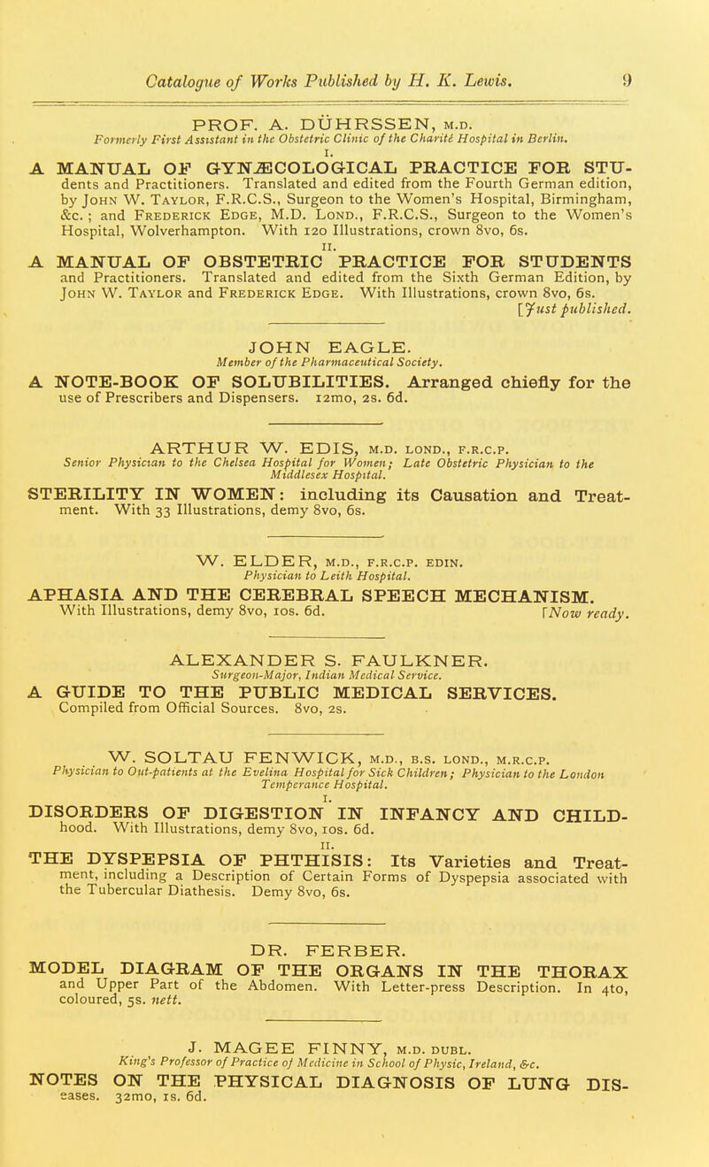 PROF. A. DUHRSSEN, m.d. Formerly First Assistant in the Obstetric Clinic of the Chariti Hospital in Berlin. I. A MANUAL OJ? GYN-ffiCOLOGICAL PRACTICE FOR STU- dents and Practitioners. Translated and edited from the Fourth German edition, by John W. Taylor, F.R.C.S., Surgeon to the Women's Hospital, Birmingham, &c.; and Frederick Edge, M.D. Lond., F.R.C.S., Surgeon to the Women's Hospital, Wolverhampton. With 120 Illustrations, crown 8vo, 6s. II. A MANUAL OF OBSTETRIC PRACTICE FOR STUDENTS and Practitioners. Translated and edited from the Sixth German Edition, by John W. Taylor and Frederick Edge. With Illustrations, crown 8vo, 6s. \^list published. JOHN EAGLE. Member of the Pharmaceutical Society. A NOTE-BOOK OF SOLUBILITIES. Arranged chiefly for the use of Prescribers and Dispensers. lamo, 2s. 6d. ARTHUR W. EDIS, m.d. lond., f.r.c.p. Senior Physician to the Chelsea Hospital for Women; Late Obstetric Physician to the Middlesex Hospital. STERILITY IN WOMEN: including its Causation and Treat- ment. With 33 Illustrations, demy 8vo, 6s. W. ELDER, M.D., f.r.c.p. edin. Physician to Leith Hospital. APHASIA AND THE CEREBRAL SPEECH MECHANISM. With Illustrations, demy 8vo, los. 6d. \Now ready. ALEXANDER S. FAULKNER. Surgeon-Major, Indian Medical Service. A GUIDE TO THE PUBLIC MEDICAL SERVICES. Compiled from Official Sources. 8vo, 2s. W. SOLTAU FENWICK, m.d., b.s. lond., m.r.c.p. Physician to Out-patients at the Evelina Hospital for Sick Children; Physician to the London Temperance Hospital. I. DISORDERS OF DIGESTION IN INFANCY AND CHILD- hood. With Illustrations, demy 8vo, los. 6d. THE DYSPEPSIA OF PHTHISIS: Its Varieties and Treat- ment, including a Description of Certain Forms of Dyspepsia associated with the Tubercular Diathesis. Demy Svo, 6s. DR. FERBER. MODEL DIAGRAM OF THE ORGANS IN THE THORAX and Upper Part of the Abdomen. With Letter-press Description. In 410, coloured, 5s. nett. J. MAGEE FINNY, m.d. duel. King's Professor of Practice 0) Medicine in School of Physic, Ireland, &c. NOTES ON THE PHYSICAL DIAGNOSIS OF LUNG Dis- eases. 32mo, IS. 6d.