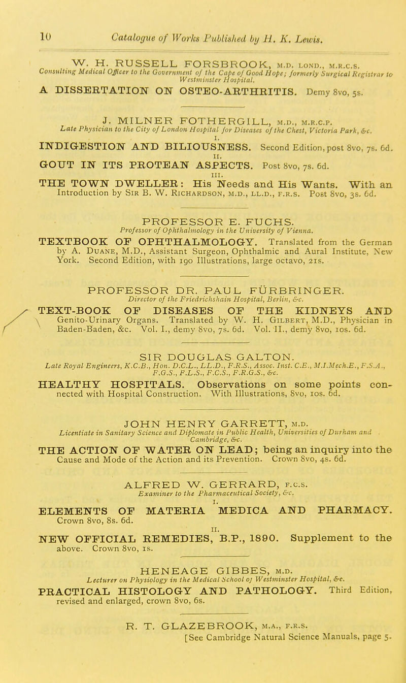 W. H. RUSSELL FORSBROOK, m.d. lond., m.r.c.s. ConsulHng Medical Officer to lite Government of the Cape of Good Hope; formerly Surgical Registrar to Westviiiisler Hospital. A DISSERTATION ON OSTEO-ARTHRITIS. Demy 8vo, 5s. J. MILNER FOTHERGILL, m.d., m.r.c.p. Late Physician to the City 0/ London Hospital jor Diseases of the Chest, Victoria Park, be. I. INDIGESTION AND BILIOUSNESS. Second Edition, post 8vo, 7s. 6d. II. GOUT IN ITS PROTEAN ASPECTS. Post 8vo, 7s. 6d. III. THE TOWN DWELLER: His Needs and His Wants. With an Introduction by Sir B. W. Richardson, m.d., ll.d., f.r.s. Post 8vo, 3s. 6d. PROFESSOR E. FUCHS. Professor of Ophthalmology in the University of Vienna. TEXTBOOK OF OPHTHALMOLOGY. Translated from the German by A. DuANE, M.D., Assistant Surgeon, Ophthalmic and Aural Institute, New York. Second Edition, with igo Illustrations, large octavo, 21s. PROFESSOR DR. PAUL FURBRINGER. Director of the Friedrichshain Hospital, Berlin, &c. TEXT-BOOK OF DISEASES OF THE KIDNEYS AND Genito-Urinary Organs. Translated by W. H. Gilbert, M.D., Physician in Baden-Baden, &c. Vol. I., demy 8vo, 7s. 6d. Vol. II., demy Svo, los. 6d. SIR DOUGLAS GALTON. Late Royal Engineers, K.C.B., Hon. D.C.L., LL.D., F.R.S., Assoc. Inst. C.E., M.LMech.E., F.S..4., F.G.S., F.L.S., F.C.S., F.R.G.S., &c. HEALTHY HOSPITALS. Observations on some points con- nected with Hospital Construction. With Illustrations, Svo, los. 6d. JOHN HENRY GARRETT, m.d. Licentiate in Sanitary Science and Diplomate in Public Health, Universities of Durham and . Cambridge, &c. THE ACTION OF WATER ON LEAD; being an inquiry into the Cause and Mode of the Action and its Prevention. Crown 8vo, 4s. 6d. ALFRED W. GERRARD, f.c.s. Examiner to the Pharmaceutical Society, &c. I. ELEMENTS OF MATERIA MEDICA AND PHARMACY. Crown Svo, 8s. 6d. II. NEW OFFICIAL REMEDIES, B.P., 1890. Supplement to the above. Crown Svo, is. HENEAGE GIBBES, m.d. Lecturer on Physiology in the Medical School oj Westminster Hospital, &-c. PRACTICAL HISTOLOGY AND PATHOLOGY. Third Edition, revised and enlarged, crown Svo, 6s. R. T. GLAZEBROOK, m.a., f.r.s. [See Cambridge Natural Science Manuals, page 5.