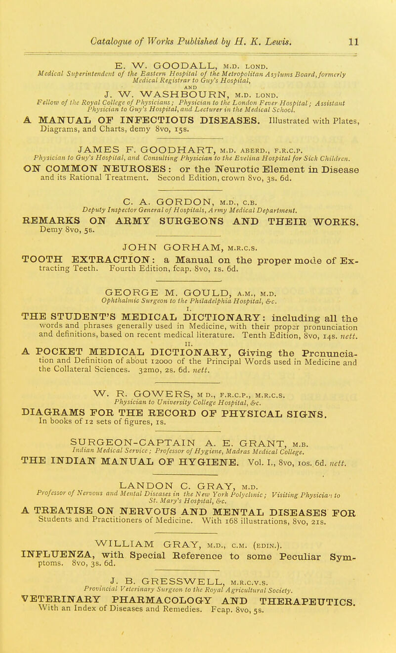 E. W. GOODALL, m.d. lond. Medical Superintendent of the Eastern Hospital of the Metropolitan Asylums Board, formerly Medical Registrar to Gny's Hospital, AND J. W. WASHBOURN, m.d. lond. Fellow of the Royal College of Physicians; Physician to the London Fever Hospital; Assistant Physician to Guy's Hospital, and Lecturer in the Medical School. A MANUAL OF INFECTIOUS DISEASES, Illustrated with Plates, Diagrams, and Charts, demy 8vo, 15s. JAMES F. GOODHART, m.d. aberd., f.r.c.p. Physician to Guy's Hospital, and Consulting Physician to the Evelina Hospital for Sick Children. ON COMMON NEUKOSES : or the Neurotic Element in Disease and its Rational Treatment. Second Edition, crown 8vo, 3s. 6d. C. A. GORDON, M.D., c.B. Deputy Inspector General of Hospitals, A rmy Medical Department. REMARKS ON ARMY SURGEONS AND THEIR WORKS. Demy 8vo, 58. JOHN GORHAM, m.r.c.s. TOOTH EXTRACTION: a Manual on the proper mode of Ex- tracting Teeth. Fourth Edition, fcap. Svo, is. 6d. GEORGE M. GOULD, a.m., m.d. ophthalmic Surgeon to the Philadelphia Hospital, &c. THE STUDENT'S MEDICAL DICTIONARY: including all the words and phrases generally used in Medicine, with their proper pronunciation and definitions, based on recent medical literature. Tenth Edition, Svo, 14s. nctt. II. A POCKET MEDICAL DICTIONARY, Giving the Pronuncia- tion and Definition of about 12000 of the Principal Words used in Medicine and the Collateral Sciences. 32mo, 2S. 6d. iiett. W. R. GOWERS, M D., F.R.C.P., M.R.C.S. Physician to University College Hospital, &c. DIAGRAMS FOR THE RECORD OF PHYSICAL SIGNS. In books of 12 sets of figures, is. SURGEON-CAPTAIN A. E. GRANT, m.b. Indian Medical Service; Professor of Hygiene, Madras Medical College. THE INDIAN MANUAL OF HYGIENE. Vol. I., Svo, los. 6d. nctt. LANDON C. GRAY, m.d. Professor of Nervous and Mental Diseases in the New York Polyclinic; Visiting Physicia'i to St. Mary's Hospital, &c. A TREATISE ON NERVOUS AND MENTAL DISEASES FOR Students and Practitioners of Medicine. With 168 illustrations, Svo, 21s. WILLIAM GRAY, m.d., cm. (edin.). INFLUENZA, with Special Reference to some Peculiar Sym- ptoms. Svo, 3s. 6d. J. B. GRESSWELL, m.r.c.v.s. Provincial Veterinary Surgeon to the Royal Agricnltural Society. VETERINARY PHARMACOLOGY AND THERAPEUTICS. With an Index of Diseases and Remedies. Fcap. Svo, 5s. /