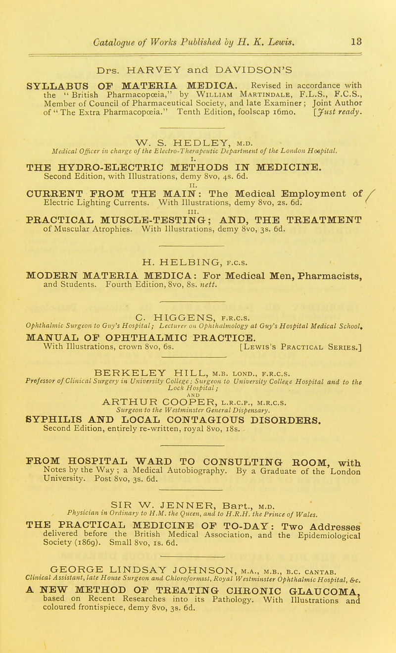 Drs. HARVEY and DAVIDSON'S SYLLABUS OF MATERIA MEDICA. Revised in accordance with the  British Pharmacopoeia, by William Martindale, F.L.S., F.C.S., Member of Council of Pharmaceutical Society, and late Examiner; Joint Author of  The Extra Pharmacopceia. Tenth Edition, foolscap i6mo. [jfust ready. W. S. HEDLEY, m.d. Medical Officer in charge of the Electro-Therapeutic Department of the London Hospital. I. THE HYDRO-ELECTRIC METHODS IN MEDICINE. Second Edition, with Illustrations, demy 8vo, 4s. 6d. II. CURRENT PROM THE MAIN: The Medical Employment of Electric Lighting Currents. With Illustrations, demy 8vo, 2S. 6d. III. PRACTICAL MUSCLE-TESTING; AND, THE TREATMENT of Muscular Atrophies. With Illustrations, demy 8vo, 3s. 6d. H. HELBING, f.c.s. MODERN MATERIA MEDICA: For Medical Men, Pharmacists, and Students. Fourth Edition, 8vo, 8s. nett. C. HIGGENS, F.R.c.s. Ophthalmic Surgeon to Guy's Hospital; Lecturer on Opkihalmology at Guy's Hospital Medical School, MANUAL OF OPHTHALMIC PRACTICE. With Illustrations, crown 8vo, 6s. [Lewis's Practical Series.] BERKELEY HILL, m.b. lond.. f.r.c.s. Professor of Clinical Surgery in University College ; Surgeon to University Collei-e Hospital and to the Lock Hospital; ARTHUR COOPER, l.r.c.p., m.r.c.s. Surgeon to the Westminster General Dispensary. SYPHILIS AND LOCAL CONTAGIOUS DISORDERS. Second Edition, entirely re-written, royal 8vo, i8s. FROM HOSPITAL WARD TO CONSULTING ROOM, with Notes by the Way ; a Medical Autobiography. By a Graduate of the London University. Post 8vo, 3s. 6d. SIR W. JENNER, Bart., m.d. Physutan m Ordinary to H.M. the Qticen, and to H.R.H. the Prince of Wales. THE PRACTICAL MEDICINE OF TO-DAY: Two Addresses delivered before the British Medical Association, and the Epidemiological Society (1869). Small 8vo, is. 6d. GEORGE LINDSAY JOHNSON, m.a., m.b., b.c. cantab. Clinical Assistant, late House Surgeon and Chloroformist, Royal Westminster Ophthalmic Hospital, &c. A NEW METHOD OF TREATING CHRONIC GLAUCOMA, based on Recent Researches into its Pathology. With Illustrations and coloured frontispiece, demy 8vo, 3s. 6d.