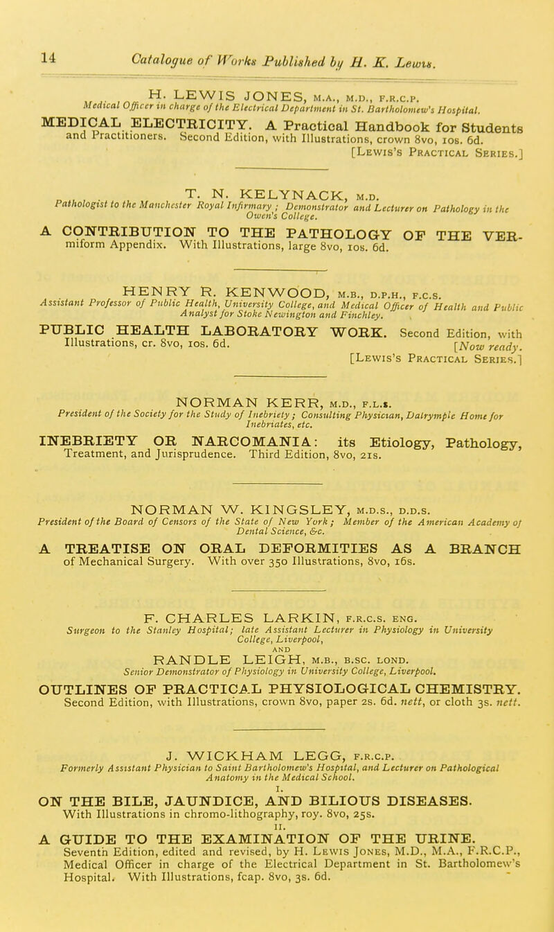 LEWIS JONES, M.A., M.n., f.r.c.p. Medxcal Officer tn charge of the Electrical Department in St. Bartholomew's Hospital. MEDICAL ELECTRICITY. A Practical Handbook for Students and Practitioners. Second Edition, with Illustrations, crown 8vo, los. 6d. [Lewis's Practical Series.] „ , . , T. N. KELYNACK, m.d. Pathologist to the Manchester Koyal Infirmary ; Demonstrator and Lecturer on Pathology in the Owen's College. A CONTRIBUTION TO THE PATHOLOGY OP THE VER- miform Appendix. With Illustrations, large 8vo, los. 6d. HENRY KENWOOD, m.b., d.p.h., f.c.s. Assistant Professor of Public Health, University College, and Medical Officer of Health and Public A nalyst for Stoke Newington and Finchley. PUBLIC HEALTH LABORATORY WORK. Second Edition, with Illustrations, cr. 8vo, los. 6d. [Now ready. [Lewis's Practical Series.! NORMAN KERR, m.d., f.l.s. President of the Society for the Study of Inebriety; Consulting Physician, Dalrymple Home for Inebriates, etc. INEBRIETY OR NARCOMANIA: its Etiology, Pathology, Treatment, and Jurisprudence. Third Edition, Svo, 21s. NORMAN W. KINGSLEY, m.d.s., d.d.s. President of the Board of Censors of the State of New York; Member of the American Academy of Dental Science, &c. A TREATISE ON ORAL DEFORMITIES AS A BRANCH of Mechanical Surgery. With over 350 Illustrations, Svo, i6s. F. CHARLES LARKIN, f.r.c.s. eng. Surgeon to the Stanley Hospital; late Assistant Lecturer in Physiology in University College, Liverpool, AND RANDLE LEIGH, m.b., b.sc. lond. Senior Demonstrator of Physiology in University College, Liverpool. OUTLINES OP PRACTICAL PHYSIOLOGICAL CHEMISTRY. Second Edition, with Illustrations, crown 8vo, paper 2s. 6d. nett, or cloth 3s. 7tett. J. WICKHAM LEGG, f.r.c.p. Formerly Assistant Physician to Saint Bartholomew's Hospital, and Lecturer on Pathological Anatomy in the Medical School. I. ON THE BILE, JAUNDICE, AND BILIOUS DISEASES. With Illustrations in chromo-lithography, roy. Svo, 25s. II. A GUIDE TO THE EXAMINATION OF THE URINE. Seventh Edition, edited and revised, by H. Lewis Jones, M.D., M.A., F.R.C.P., Medical Officer in charge of the Electrical Department in St. Bartholomew's Hospital. With Illustrations, fcap. Svo, 3s. 6d.