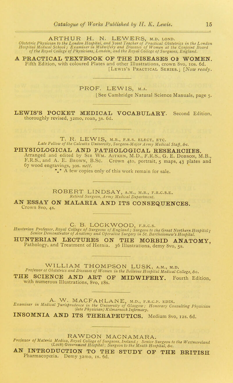 ARTHUR H. N. LEWERS, m.d. lond. Obstetric Physician to the London Hospital, and Joint Teacher of Practical Obstetrics in the London Hospital Medical School; Examiner in Midwifery and Diseases of Women at the Conjoint Board of the Royal College of Physicians, London, and the Royal College of Stirgeoiis, England. A PRACTICAL TEXTBOOK OF THE DISEASES Of WOMEN. Fifth Edition, with coloured Plates and other Illustrations, crown 8vo, los. 6d. [Lewis's Practical Series.] [Now ready. PROF. LEWIS, M.A. [See Cambridge Natural Science Manuals, page 5. LEWIS'S POCKET MEDICAL VOCABULARY. Second Edition, thoroughly revised, 32010, roan, 3s. 6d. T. R. LEWIS, M.B., F.R.S. ELECT, ETC. Late Fellow of the Calcutta University, Surgeon-Major Army Medical Sta^, &c. PHYSIOLOGICAL AND PATHOLOG-ICAL RESEARCHES. Arranged and edited by Sir Wm. Aitken, M.U., F.K.S., G. E. Dobson, M.B., F.R.S., and A. E. Brown, B.Sc. Crown 4to, portrait, 5 maps, 43 plates and 67 wood engravings, 30s. nett. *.* A few copies only of this work remain for sale. ROBERT LINDSAY, a.m., m.b., f.r.c.s.e. Retired Surgeon, Army Medical Department. AN ESSAY ON MALARIA AND ITS CONSEQUENCES. Crown 8vo, 4s. C. B. LOCKWOOD, f.r.c.s. Hunterian Professor, Royal College of Surgeons of England ; Surgeon to the Great Northern Hospital; Senior Demonstrator of Anatomy and Operative Surgery in St. Bartholomew's Hospital. HUNTERIAN LECTURES ON THE MORBID ANATOMY, Pathology, and Treatment of Hernia. 36 Illustrations, demy 8vo, 5s. WILLIAM THOMPSON LUSK, a.m., m.d. Professor 0/ Obstetrics and Diseases of Women in the Bellevue Hospital Medical College, &c. THE SCIENCE AND ART OF MIDWIFERY. Fourth Edition, with numerous Illustrations, Svo, i8s. A. W. MACFaRLaNE, m.d., f.r.c.p. edin. Examiner tn Medical Jurisprudence in the University of Glasgow; Honorary Consulting Physician [late Physician) Kilmarnock Infirmary. INSOMNIA AND ITS THERAPEUTICS. Medium 8vo, 12s. 6d. RAWDON MACNAMARA. Professor of Materia Medica, Royal College 0/ Surgeons, Ireland ; Senior Surgeon to the Westmoreland (Locli) Government Hospital; Surgeon to the Meath Hospital, &c. AN INTRODUCTION TO THE STUDY OF THE BRITISH Pharmacopoeia. Demy 32mo, is. 6d.