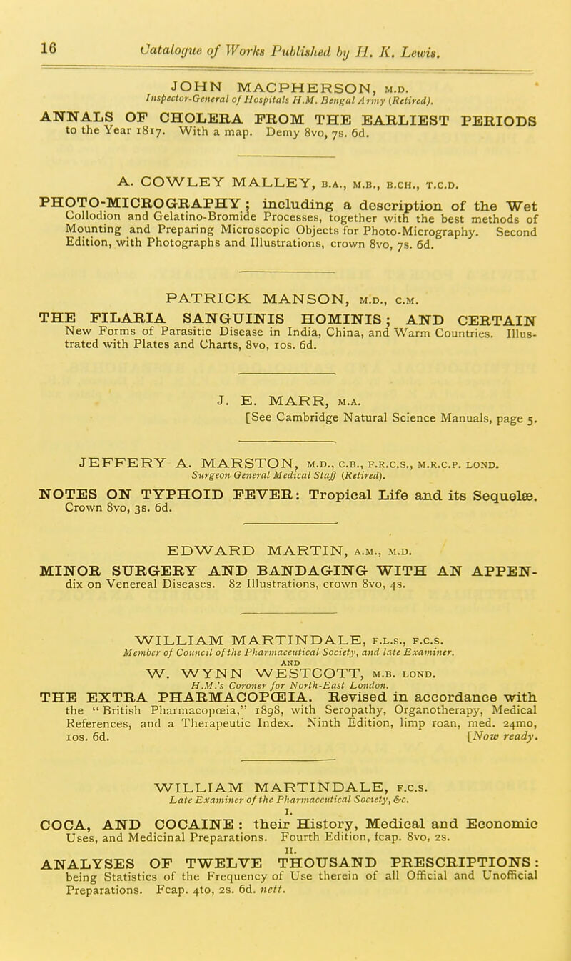 JOHN MACPHERSON, m.d. Inspector-General of Hospitals H.M. Bengal Army (Retired). ANNALS OP CHOLERA FROM THE EARLIEST PERIODS to the Year 1817. With a map. Demy 8vo, 7s. 6d. A. COWLEY MALLEY, b.a., m.b., b.ch., t.c.d. PHOTO-MICROGRAPHY; including a description of the Wet Collodion and Gelatmo-Bromide Processes, together with the best methods of Mounting and Preparing Microscopic Objects for Photo-Micrography. Second Edition, with Photographs and Illustrations, crown 8vo, 7s. 6d. PATRICK MANSON, m.d„ cm. THE FILARIA SANGUINIS HOMINIS ; AND CERTAIN New Forms of Parasitic Disease in India, China, and Warm Countries. Illus- trated with Plates and Charts, 8vo, los. 6d. J. E. MARR, M.A. [See Cambridge Natural Science Manuals, page 5. JEFFERY A. MARSTON, m.d., c.b., f.r.c.s., m.r.c.p. lond. Surgeon General Medical Staff (Retired). NOTES ON TYPHOID FEVER: Tropical Life and its Sequelae. Crown 8vo, 3s. 6d. EDWARD MARTIN, a.m., m.d. MINOR SURGERY AND BANDAGING WITH AN APPEN- dix on Venereal Diseases. 82 Illustrations, crown 8vo, 4s. WILLIAM MARTINDALE, f.l.s., f.c.s. Member of Council of the Pharmaceutical Society, and late Examiner. AND W. WYNN WESTCOTT, m.b. lond. H.M.'s Coroner for North-East London. THE EXTRA PHARMACOPCE3IA. Revised in accordance with the  British Pharmacopceia, i8g8, with Seropathy, Organotherap)', Medical References, and a Therapeutic Index. Ninth Edition, limp roan, med. 24mo, los. 6d. {Now ready. WILLIAM MARTINDALE, f.c.s. Late Examiner of the Pharmaceutical Society, &c. I. COCA, AND COCAINE : their History, Medical and Economic Uses, and Medicinal Preparations. Fourth Edition, fcap. 8vo, 2S. II. ANALYSES OP TWELVE THOUSAND PRESCRIPTIONS: being Statistics of the Frequency of Use therein of all Official and Unofficial Preparations. Fcap. 4to, 2s. 6d. nett.