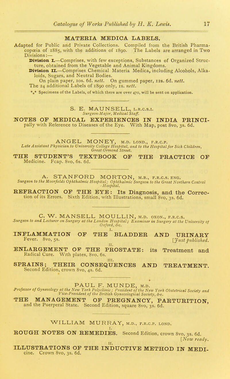 MATERIA MEDICA LABELS. Adapted for Public and Private Collections. Compiled from the British Pharma- copoeia of 1885, with the additions of i8go. The Labels are arranged in Two Divisions:— SiTision I.—Comprises, with few exceptions, Substances of Organized Struc- ture, obtained from the Vegetable and Animal Kingdoms. Division II.—Comprises Chemical Materia Medica, including Alcohols, Alka- loids, Sugars, and Neutral Bodies. On plain paper, los. 6d. nett. On gummed paper, 12s. 6d. nett. The 24 additional Labels of 1890 only, is. ttett. Specimens of the Labels, of which there are over 470, will be sent on application. S. E. MAUNSELL, l.r.c.s.i. Surgeon-Major, Medical Staff. IfOTES OF MEDICAL EXPERIENCES IN INDIA PRINCI- pally with Reference to Diseases of the Eye. With Map, post 8vo, 3s. 6d. ANGEL MONEY, m.d. lond., f.r.c.p. Late Assistant Physician to University College Hospital, and to the Hospital for Sick Children, Great Ormond Street. THE STUDENT'S TEXTBOOK OP THE PRACTICE OF Medicine. Fcap. Svo, 6s. 6d. A. STANFORD MORTON, m.b., f.r.c.s. eng. Surgeon to the Moorfields Ophthalmic Hospital; Ophthalmic Surgeon to the Great Northern Central ' Hospital. REFRACTION OF THE EYE: Its Diagnosis, and the Correc- tion of its Errors. Sixth Edition, with Illustrations, small Svo, 3s. 6d. C. W. MANSELL MOULLIN, m.d. oxon., f.r.c.s. ■Surgeon to and Lecturer on Surgery at the London Hospital; Examiner in Surgery at the University of Oxford, &c. I. INFLAMMATION OF THE BLADDER AND URINARY Fever. Svo, 5s. [just published. II. ENLARGEMENT OF THE PROSTATE: its Treatment and Radical Cure. With plates, Svo, 6s. III. SPRAINS; THEIR CONSEQUENCES AND TREATMENT. Second Edition, crown Svo, 4s. 6d. PAUL F. MUNDE, m.d. .Professor of Gynecology at the New York Polyclinic ; President of the New York Obstetrical Society and Vice-President of the British Gynecological Society, &c. THE MANAGEMENT OF PREGNANCY, PARTURITION, and the Puerperal State. Second Edition, square Svo, 3s. 6d. WILLIAM MURRAY, m.d., f.r.c.p. lond. I. ROUGH NOTES ON REMEDIES. Second Edition, crown Svo, 3s. 6d. \_Now ready. ILLUSTRATIONS OF THE INDUCTIVE METHOD IN MEDI- cine. Crown Svo, 3s. 6d.