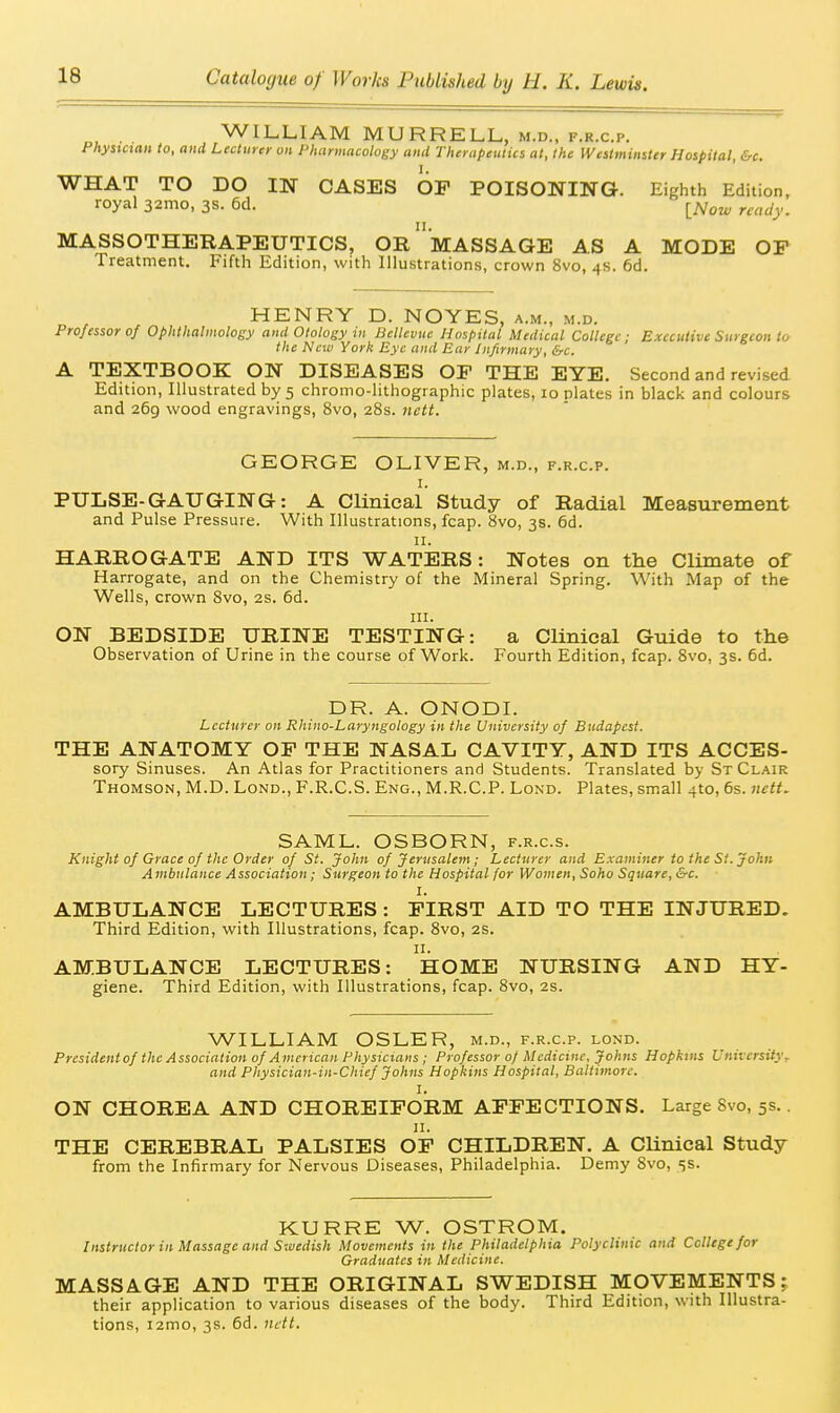 . WILLIAM MURRELL, m.d., f.r.c.p. Phystaan to, and Lecturcy on Pharmacology and Therapeulics at, the Westminster Hospital, &c. WHAT TO DO IN CASES OF POISONING. Eighth Edition, royal 321110, 3s. 6d. ^^^^w ready. MASSOTHERAPEUTICS, OrmASSAGE AS A MODE OP Treatment. Fifth Edition, with Illustrations, crown 8vo, 4s. 6d. HENRY D. NOYES, a.m., m.d. Professor 0/ Ophthalmology and Otology in Bellcvuc Hospital Medical College; Executive Surgeon to the New York Eye and Eur Infirmary, &c. A TEXTBOOK ON DISEASES OP THE EYE. Second and revised Edition, Illustrated by 5 chromo-lithographic plates, 10 plates in black and colours and 269 wood engravings, 8vo, 28s. nctt. GEORGE OLIVER, m.d., f.r.c.p. I. PULSE-GAUGING: A Clinical Study of Radial Measurement and Pulse Pressure. With Illustrations, fcap. 8vo, 3s. 6d. II. HARROGATE AND ITS WATERS: Notes on the Climate of Harrogate, and on the Chemistry of the Mineral Spring. With Map of the Wells, crown 8vo, 2S. 6d. III. ON BEDSIDE URINE TESTING: a Clinical Guide to the Observation of Urine in the course of Work. Fourth Edition, fcap. 8vo, 3s. 6d. DR. A. ONODI. Lecturer on Rhino-Laryngology in the University of Budapest. THE ANATOMY OP THE NASAL CAVITY, AND ITS ACCES- sory Sinuses. An Atlas for Practitioners and Students. Translated by St Clair Thomson, M.D. Lond., F.R.C.S. Eng., M.R.C.P. Lond. Plates, small 4to, 6s. nett. SAML. OSBORN, f.r.c.s. Knight of Grace of the Order of St. John of Jerusalem; Lecturer and Examiner to the St. John Ambulance Association; Surgeon to the Hospital for Women, Soho Square, &c. I. AMBULANCE LECTURES : PIRST AID TO THE INJURED. Third Edition, with Illustrations, fcap. 8vo, 2S. II. AMBULANCE LECTURES: HOME NURSING AND HY- giene. Third Edition, with Illustrations, fcap. 8vo, 2s. WILLIAM OSLER, m.d., f.r.c.p. lond. Presidentof the Association of American Physicians ; Professor of Medicine, Johns Hopkins Univcrsifyr and Physician-in-Chief Johns Hopkins Hospital, Baltimore. I. ON CHOREA AND CHOREIFORM AFFECTIONS. Large Svo, 5s.. II. THE CEREBRAL PALSIES OF CHILDREN. A Clinical Study from the Infirmary for Nervous Diseases, Philadelphia. Demy Svo, 5s. KURRE W. OSTROM. Instructor in Massage and Swedish Movements in the Philadelphia Polyclinic and College for Graduates in Medicine. MASSAGE AND THE ORIGINAL SWEDISH MOVEMENTS; their application to various diseases of the body. Third Edition, with Illustra- tions, i2mo, 3s. 6d. nctt.