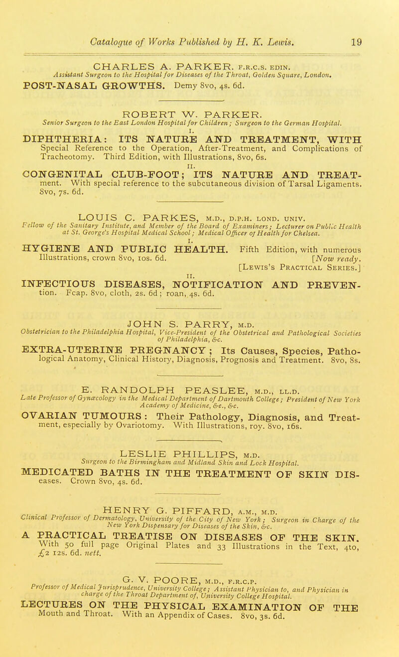 CHARLES A. PARKER, f.r.c.s. edin. Assistant Surgeon to the Hospital for Diseases of the Throat, Golden Square, London, POST-NASAL GROWTHS. Demy 8vo, 4s. 6d. ROBERT W. PARKER. Senior Surgeon to the East London Hospital for Children; Surgeon to the German Hospital. I. DIPHTHERIA: ITS NATURE AND TREATMENT, WITH Special Reference to the Operation, After-Treatment, and Complications of Tracheotomy. Third Edition, with Illustrations, 8vo, 6s. n. CONGENITAL CLUB-FOOT; ITS NATURE AND TREAT- ment. With special reference to the subcutaneous division of Tarsal Ligaments. 8vo, 7s. 6d. LOUIS C. PARKES, m.d., d.p.h. lond. univ. Fellow of the Sanitary Institute, and Member of the Board of Examiners ; Lecturer on Public Health at St. George's Hospital Medical School; Medical Officer oj Health for Chelsea. I. HYGIENE AND PUBLIC HEALTH. Fifth Edition, with numerous Illustrations, crown 8vo, los. 6d. [Now ready. [Lewis's Practical Series.] II. INFECTIOUS DISEASES, NOTIFICATION AND PREVEN- tion. Fcap. 8vo, cloth, 2s. 6d ; roan, 4s. 6d. JOHN S. PARRY, m.d. Obstetrician to the Philadelphia Hospital, Vice-President of the Obstetrical and Pathological Societies 0/ Philadelphia, &c. EXTRA-UTERINE PREGNANCY ; Its Causes, Species, Patho- logical Anatomy, Clinical History, Diagnosis, Prognosis and Treatment, 8vo, 8s. E. RANDOLPH PEASLEE, m.d., ll.d. Late Professor of Gynecology in the Medical Department of Dartmouth College; President of New York Academy of Medicine, &c., &c. OVARIAN TUMOURS : Their Pathology, Diagnosis, and Treat- ment, especially by Ovariotomy. With Illustrations, roy. 8vo, i6s. LESLIE PHILLIPS, m.d. Surgeon to the Birmingham and Midland Skin and Lock Hospital. MEDICATED BATHS IN THE TREATMENT OP SKIN Dis- eases. Crown Bvo, 4s. 6d. HENRY G. PIFFARD, a.m., m.d. Clinical Professor of Dermatology, University of the City of New York; Surgeon in Charge of the New York Dispensary for Diseases of the Skin, &c. A PRACTICAL TREATISE ON DISEASES OF THE SKIN. With 50 foil page Original Plates and 33 Illustrations in the Text, Ato, £7. I2S. 6d. iiett. ^ G. V. POORE, M.D., F.R.C.P. Professor of Medical Jurisprudence, University College; Assistant Physician to, and Physician in charge of the Throat Department of. University College Hospital. LECTURES ON THE PHYSICAL EXAMINATION OF THE Mouth and Throat. With an Appendix of Cases. 8vo, 3s. 6d.