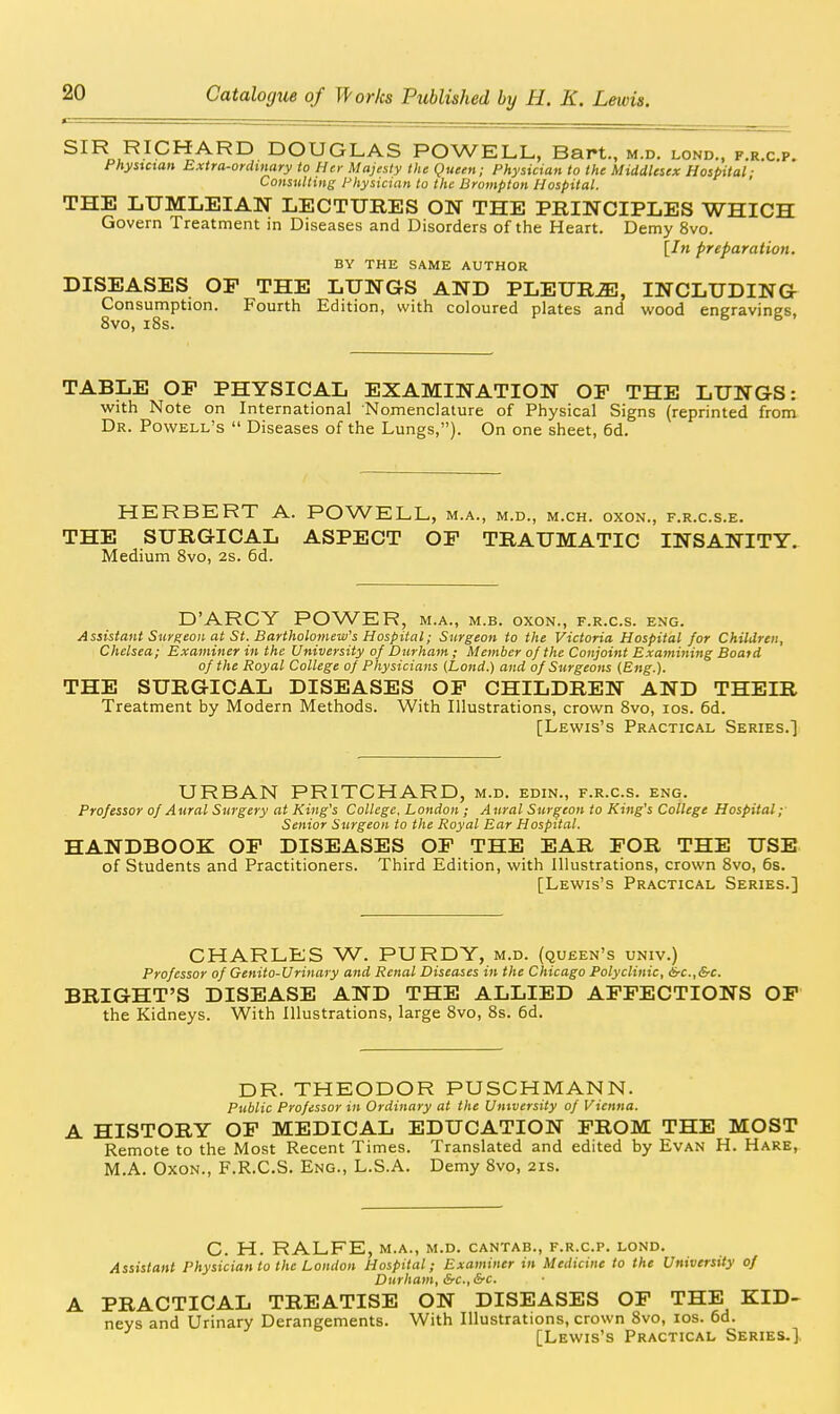 DOUGLAS POWELL, Bart., m.d. lond., f.r.c.p. Phystctan Extra-ordinary to Her Majesty the Queen; Physician to the Middlesex Hospital ■ Consultmi; Physician to the Brompton Hospital. ' THE LUMLEIAN LECTURES ON THE PRINCIPLES WHICH Govern Treatment in Diseases and Disorders of the Heart. Demy 8vo. [Jw preparation. BY THE SAME AUTHOR DISEASES OP THE LUNGS AND PLEURjE, INCLUDING- Consumption. Fourth Edition, with coloured plates and wood engravings, 8vo, i8s. TABLE OF PHYSICAL EXAMINATION OF THE LUNGS: with Note on International Nomenclature of Physical Signs (reprinted from Dr. Powell's  Diseases of the Lungs,). On one sheet, 6d. HERBERT A. POWELL, m.a., m.d., m.ch. oxon., f.r.c.s.e. THE SURGICAL ASPECT OF TRAUMATIC INSANITY. Medium 8vo, 2s. 6d. D'ARCY POWER, m.a., m.b. oxon., f.r.c.s. eng. Assistant Surgeon at St. Bartholomew's Hospital; Surgeon to the Victoria Hospital for Children, Chelsea; Examiner in the University of Durham ; Member of the Conjoint Examining Board of the Royal College of Physicians (Lond.) and of Surgeons (.Eng.). THE SURGICAL DISEASES OF CHILDREN AND THEIR Treatment by Modern Methods. With Illustrations, crown 8vo, los. 6d. [Lewis's Practical Series.] URBAN PRITCHARD, m.d. edin., f.r.c.s. eng. Professor of Aural Surgery at King's College, London ; Aural Surgeon to King's College Hospital; Senior Surgeon to the Royal Ear Hospital. HANDBOOK OF DISEASES OF THE EAR FOR THE USE of Students and Practitioners. Third Edition, with Illustrations, crown Svo, 6s. [Lewis's Practical Series.] CHARLES W. PURDY, m.d. (queen's univ.) Professor of Genito-Urinary and Renal Diseases in the Chicago Polyclinic, &-c.,&c. BRIGHT'S DISEASE AND THE ALLIED AFFECTIONS OP the Kidneys. With Illustrations, large 8vo, 8s. 6d. DR. THEODOR PUSCHMANN. Public Professor in Ordinary at the University of Vienna. HISTORY OF MEDICAL EDUCATION FROM THE MOST Remote to the Most Recent Times. Translated and edited by Evan H. Hare, M.A. Oxon., F.R.C.S. Eng., L.S.A. Demy Svo, 2is. C. H. RALFE, M.A., M.D. CANTAB., F.R.C.P. LOND. Assistant Physician to the London Hospital; Examiner in Medicine to the University of Durham, SrC.,SfC. A PRACTICAL TREATISE ON DISEASES OF THE KID- neys and Urinary Derangements. With Illustrations, crown Svo, los. 6d. [Lewis's Practical Series.]-
