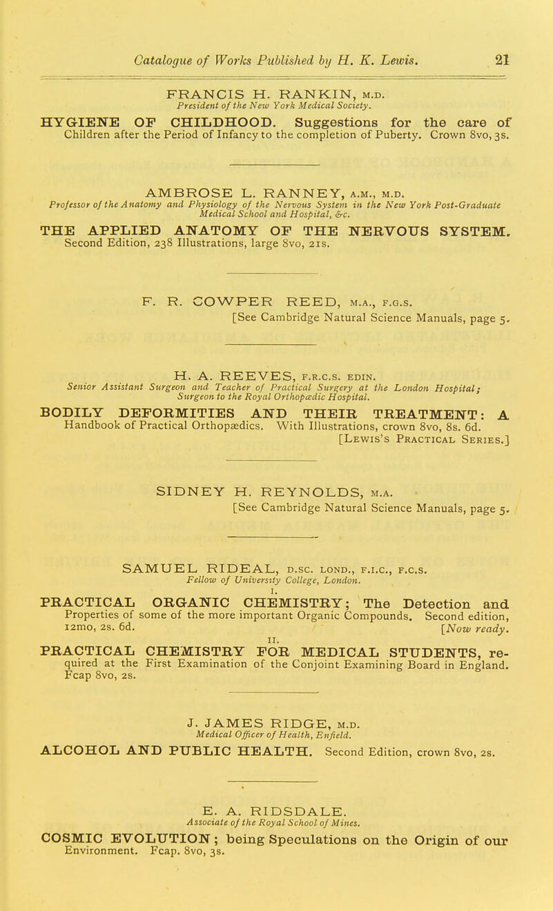 FRANCIS H. RANKIN, m.d. President of the New York Medical Society. HYGIENE OF CHILDHOOD. Suggestions for the care of Children after the Period of Infancy to the completion of Puberty. Crown 8vo, 3s. AMBROSE L. RANNEY, a.m., m.d. Professor 0/the Anatomy and Physiology of the Nervous System in the New York Post-Graduate Medical School and Hospital, &c. THE APPLIED ANATOMY OF THE NERVOUS SYSTEM. Second Edition, 238 Illustrations, large 8vo, 21s. F. R. COWPER REED, m.a., f.g.s. [See Cambridge Natural Science Manuals, page 5. H. A. REEVES, f.r.c.s. edin. Senior Assistant Surgeon and Teacher of Practical Surgery at the London Hospital; Surgeon to the Royal Orthopcsdic Hospital. BODILY DEFORMITIES AND THEIR TREATMENT: A Handbook of Practical Orthopaedics. With Illustrations, crown 8vo, 8s. 6d. [Lewis's Practical Series.] SIDNEY H. REYNOLDS, m.a. [See Cambridge Natural Science Manuals, page 5. SAMUEL RIDEAL, d.sc. lond., f.i.c, f.c.s. Fellow of University College, London. I. PRACTICAL ORGANIC CHEMISTRY; The Detection and Properties of some of the more important Organic Compounds. Second edition, i2mo, 2S. 6d. INow ready. II. PRACTICAL CHEMISTRY FOR MEDICAL STUDENTS, re- quired at the First Examination of the Conjoint Examining Board in England. Fcap 8vo, 28. J. JAMES RIDGE, m.d. Medical Officer of Health, Enfield. ALCOHOL AND PUBLIC HEALTH. Second Edition, crown Svo, 2s. E. A. RIDSDALE. Associate of the Royal School of Mines. COSMIC EVOLUTION ; being Speculations on the Origin of our Environment. Fcap. 8vo, 3s.