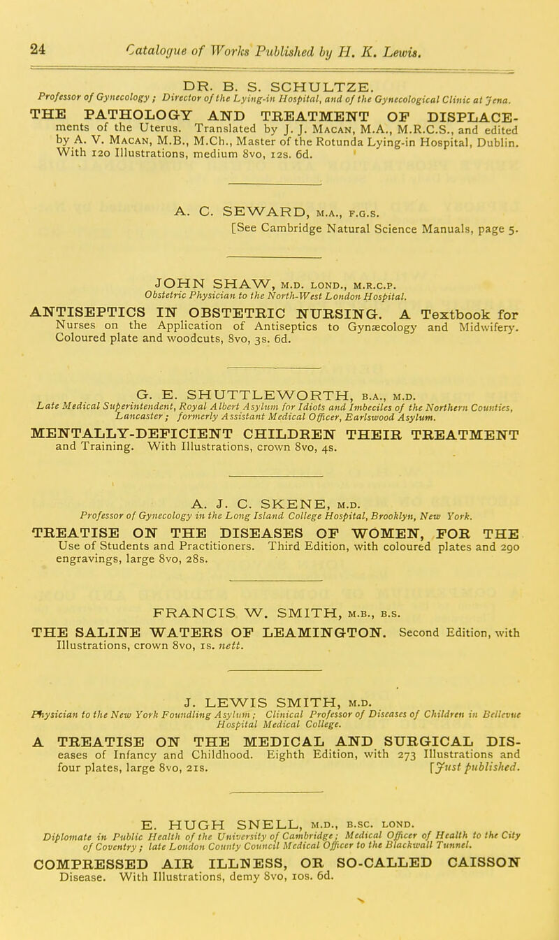 DR. B. S. SCHULTZE. Professor of Gynecology ; Director of the Lying-in Hospital, and of the Gynecological Clinic at jena. THE PATHOLOGY AND TREATMENT OF DISPLACE- ments of the Uterus. Translated by J. J. Macan, M.A., M.R.C.S., and edited by A. V. Macan, M.B., M.Ch., Master of the Rotunda Lying-in Hospital, Dublin. With 120 Illustrations, medium 8vo, 12s. 6d. A. C. SEWARD, M.A., F.G.s. [See Cambridge Natural Science Manuals, page 5. JOHN SHAW, M.D. LOND., M.R.C.P. Obstetric Physician to the North-West London Hospital. ANTISEPTICS IN OBSTETRIC NURSING. A Textbook for Nurses on the Application of Antiseptics to Gynaecology and Mid\vifer>-. Coloured plate and woodcuts, Svo, 3s. 6d. G. E. SHUTTLEWORTH, b.a., m.d. Late Medical Superintendent, Royal Albert Asylum for Idiots and Imbeciles of the Northern Counties, Lancaster; formerly Assistant Medical Officer, Earlswood Asylum. MENTALLY-DEFICIENT CHILDREN THEIR TREATMENT and Training. With Illustrations, crown Svo, 4s. A. J. C. SKENE, M.D. Professor of Gynecology in the Long Island College Hospital, Brooklyn, New York. TREATISE ON THE DISEASES OF WOMEN, FOR THE Use of Students and Practitioners. Third Edition, with coloured plates and 290 engravings, large Svo, 28s. FRANCIS W. SMITH, m.b., b.s. THE SALINE WATERS OF LEAMINGTON. Second Edition, with Illustrations, crown Svo, is. iieit. J. LEWIS SMITH, M.D. Physician to the New York Foundling Asyltiin ; Clinical Professor of Diseases of Children in Bellevue Hospital Medical College. A TREATISE ON THE MEDICAL AND SURGICAL Dis- eases of Infancy and Childhood. Eighth Edition, with 273 Illustrations and four plates, large Svo, 21s. \jfttst published. E. HUGH SNELL, m.d., b.sc. lond. Diplomate in Public Health of the University of Cambridge; Medical Officer of Health to the City of Coventry ; late London County Council Medical Officer to the Blackwall Tunnel. COMPRESSED AIR ILLNESS, OR SO-CALLED CAISSON Disease. With Illustrations, demy Svo, los. 6d.