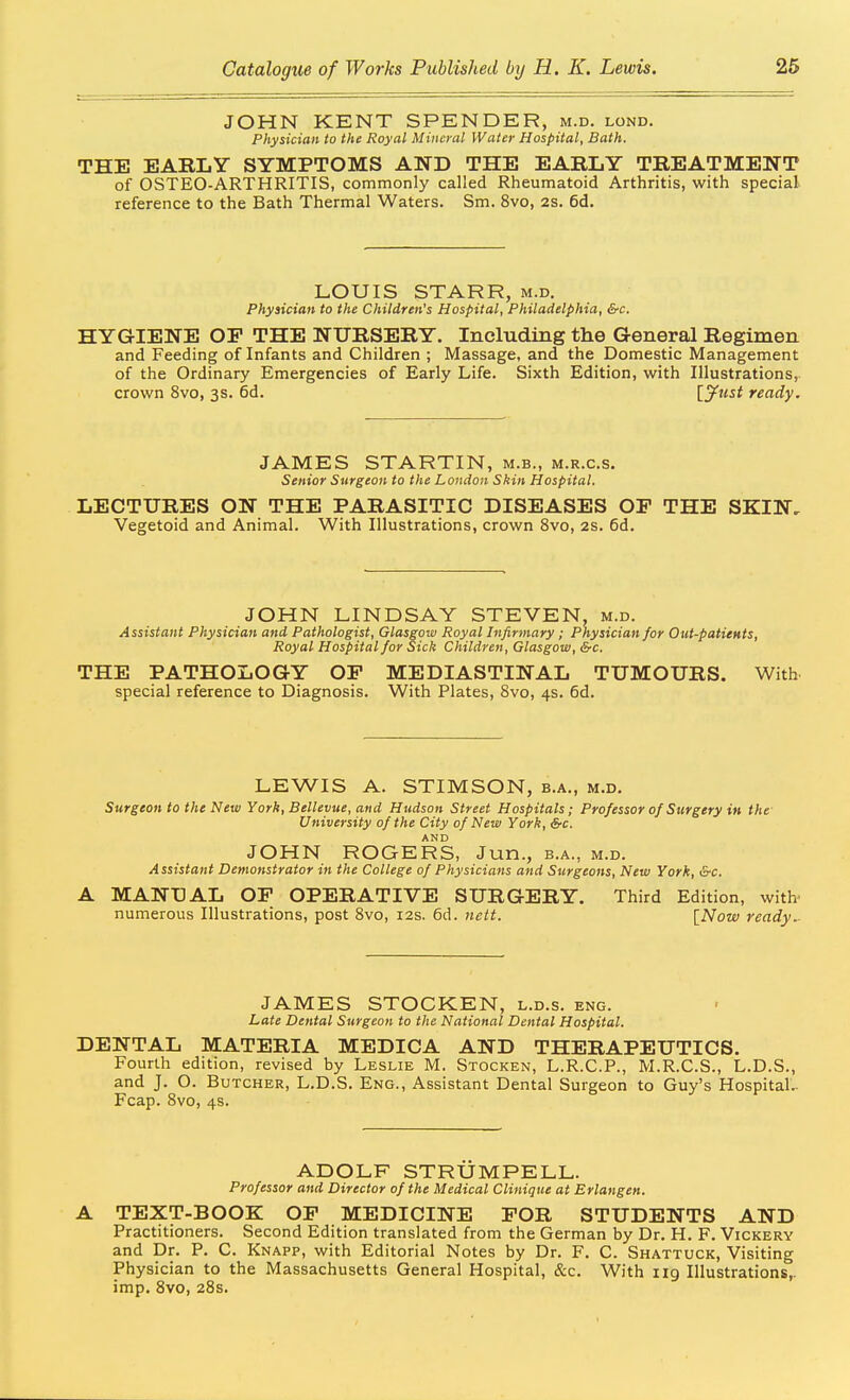 JOHN KENT SPENDER, m.d. lond. Physician to the Royal Mineral Water Hospital, Bath. THE EARLY SYMPTOMS AND THE EARLY TREATMENT of OSTEO-ARTHRITIS, commonly called Rheumatoid Arthritis, with special reference to the Bath Thermal Waters. Sm. 8vo, 2S. 6d. LOUIS STARR, m.d. Physician to the Children's Hospital, Philadelphia, &c. HYGIENE OP THE NURSERY. Including the General Regimen and Feeding of Infants and Children ; Massage, and the Domestic Management of the Ordinary Emergencies of Early Life. Sixth Edition, with Illustrations, crown 8vo, 3s. 6d. [ytist ready. JAMES STARTIN, m.b., m.r.c.s. Senior Surgeon to the London Skin Hospital. LECTURES ON THE PARASITIC DISEASES OP THE SKIN, Vegetoid and Animal. With Illustrations, crown 8vo, 2S. 6d. JOHN LINDSAY STEVEN, m.d. Assistant Physician and Pathologist, Glasgow Royal Infirmary; Physician for Out-patients, Royal Hospital for Sick Children, Glasgow, &c. THE PATHOLOGY OP MEDIASTINAL TUMOURS. With special reference to Diagnosis. With Plates, Svo, 4s. 6d. LEWIS A. STIMSON, b.a., m.d. Surgeon to the New York, Bellevue, and Hudson Street Hospitals; Professor of Surgery in the- University of the City of New York, &c. AND JOHN ROGERS, Jun., b.a., m.d. Assistant Demonstrator in the College of Physicians and Surgeons, New York, &c. MANUAL OP OPERATIVE SURGERY. Third Edition, with- numerous Illustrations, post Svo, 12s. 6d. nett. [Now ready.- JAMES STOCKEN, l.d.s. eng. Late Dental Surgeon to the National Dental Hospital. DENTAL MATERIA MEDICA AND THERAPEUTICS. Fourth edition, revised by Leslie M. Stocken, L.R.C.P., M.R.C.S., L.D.S., and J. O. Butcher, L.D.S. Eng., Assistant Dental Surgeon to Guy's Hospital- Fcap. Svo, 4s. ADOLF STRUMPELL. Professor and Director of the Medical Clinique at Erlangen. A TEXT-BOOK OP MEDICINE POR STUDENTS AND Practitioners. Second Edition translated from the German by Dr. H. F. Vickery and Dr. P. C. Knapp, with Editorial Notes by Dr. F. C. Shattuck, Visiting Physician to the Massachusetts General Hospital, &c. With ng Illustrations,, imp. Svo, 28s.