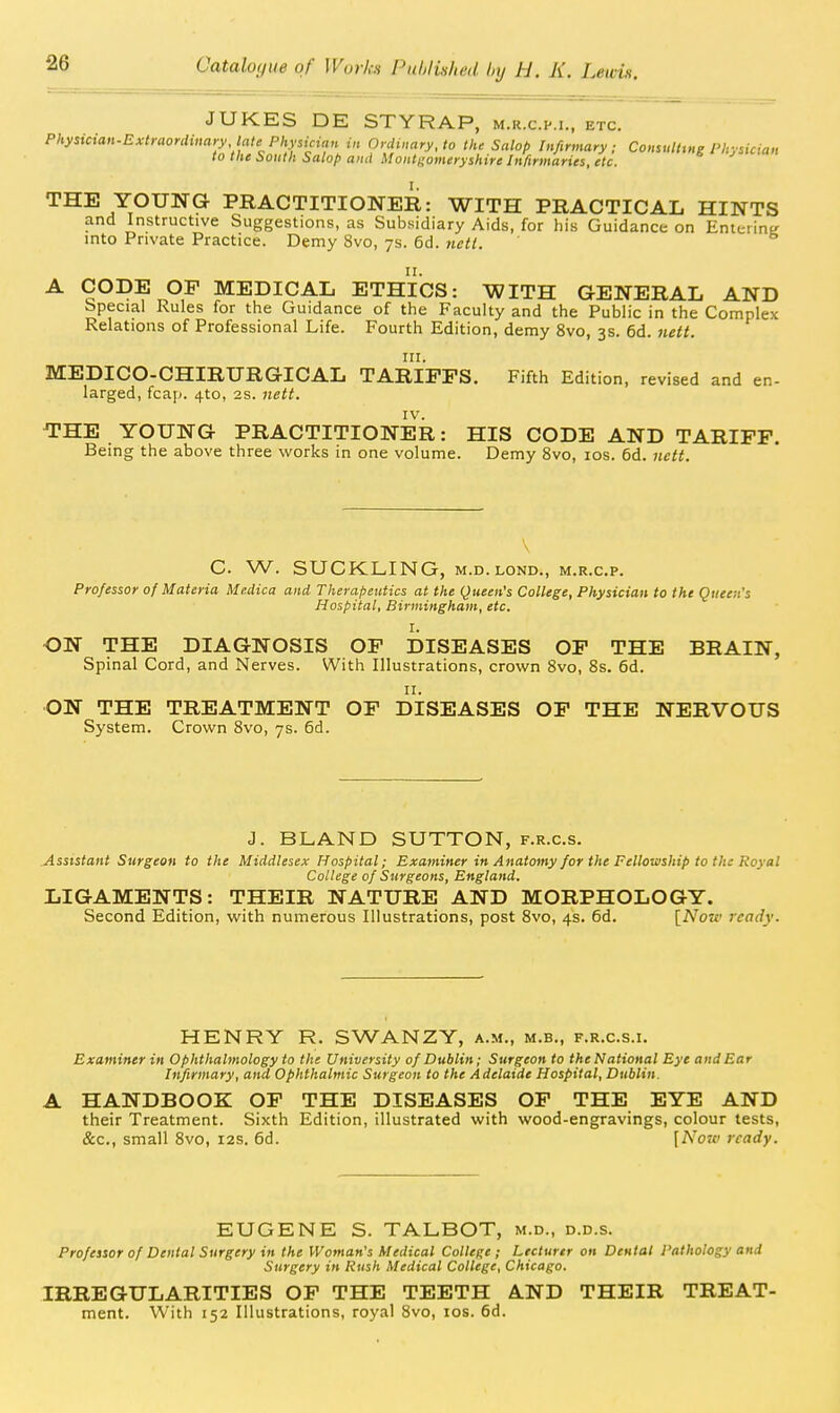 JUKES DE STYRAP, m.r.c.im., etc. P/.>'sic:aH.Cx-<rflorrf»mo'.P^|.s;a«» in Ordinary, to the Salop Infirmary; Consulttng Physician to the bouth italop and Montgomeryshire Infirmaries, etc. THE YOUNG PRACTITIONER: WITH PRACTICAL HINTS and Instructive Suggestions, as Subsidiary Aids, for his Guidance on EnterinK into Private Practice. Demy 8vo, ys. 6d. tietl. A CODE OF MEDICAL ETHICS: WITH GENERAL AND Special Rules for the Guidance of the Faculty and the Public in the Complex Relations of Professional Life. Fourth Edition, demy 8vo, 3s. 6d. iiett. III. MEDICO-CHIRURGICAL TARIFFS. Fifth Edition, revised and en- larged, fcap. 4to, 2s. nett. IV. THE YOUNG PRACTITIONER: HIS CODE AND TARIFF. Being the above three works in one volume. Demy 8vo, los. 6d. nctt. C. W. SUCKLING, M.D.LOND., m.r.c.p. Professor of Materia Medica and Therapeutics at the Queen's College, Physician to the Queen's Hospital, Birmingham, etc. I. ON THE DIAGNOSIS OF DISEASES OF THE BRAIN, Spinal Cord, and Nerves. With Illustrations, crown 8vo, 8s. 6d. II. ON THE TREATMENT OF DISEASES OF THE NERVOUS System. Crown 8vo, 7s. 6d. J. BLAND SUTTON, f.r.c.s. Assistant Surgeon to the Middlesex Hospital; Examiner in Anatomy for the Fellowship to the Royal College of Surgeons, England. LIGAMENTS: THEIR NATURE AND MORPHOLOGY. Second Edition, with numerous Illustrations, post 8vo, 4s. 6d. [Now ready. HENRY R. SWANZY, a.m., m.b., f.r.c.s.i. Examiner in Ophthalmology to the University of Dublin; Surgeon to the National Eye and Ear Infirmary, and Ophthalmic Surgeon to the Adelaide Hospital, Dublin. A HANDBOOK OF THE DISEASES OF THE EYE AND their Treatment. Sixth Edition, illustrated with wood-engravings, colour tests, &c., small Svo, 12s. 6d. [Now ready. EUGENE S. TALBOT, m.d., d.d.s. Professor of Dental Surgery in the Woman's Medical College; Lecturer on Dental Pathology and Surgery in Rush Medical College, Chicago. IRREGULARITIES OF THE TEETH AND THEIR TREAT- ment. With 152 Illustrations, royal Svo, los. 6d.