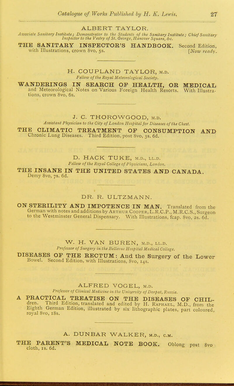 ALBERT TAYLOR. Associate Sanitary Institute; Demonstrator to the Students of the Sanitary Institute; Chief Sanitary Inspector to the Vestry of St. George, Hanover Square, &c. THE SANITABY INSPECTOR'S HANDBOOK. Second Edition, with Illustrations, crown 8vo, 5s. [Now ready. H. COUPLAND TAYLOR, m.d. Felloiv of the Royal Meteorological Society. WANDERINGS IN SEARCH OF HEALTH, OR MEDICAL and Meteorological Notes on Various Foreign Health Resorts. With Illustra- tions, crown 8vo, 6s. J. C. THOROWGOOD, m.d. Assistant Physician to the City of London Hospital for Diseases of the Chest. THE CLIMATIC TREATMENT OP CONSUMPTION AND Chronic Lung Diseases. Third Edition, post 8vo, 3s. 6d. D. HACK TUKE, m.d., ll.d. Fellow of the Royal College of Physicians, London. THE INSANE IN THE UNITED STATES AND CANADA. Demy 8vo, 7s. 6d. DR. R. ULTZMANN. ON STERILITY AND IMPOTENCE IN MAN. Translated from the German with notes and additions by Arthur Cooper, L.R.C.P., M.R.C.S., Surgeon to the Westminster General Dispensary. With Illustrations, fcap. 8vo, 2s. 6d. W. H. VAN BUREN, m.d., ll.d. Professor of Surgery in the Bellevue Hospital Medical College. DISEASES OF THE RECTUM: And the Surgery of the Lower Bowel. Second Edition, with Illustrations, 8vo, 14s. ALFRED VOGEL, m.d. Professor of Clinical Medicine in the University of Dorpat, Russia. A PRACTICAL TREATISE ON THE DISEASES OP CHIL- dren. Third Edition, translated and edited by H. Raphael, M.D., from the Eighth German Edition, illustrated by six lithographic plates, part coloured royal 8vo, i8s. ' A. DUNBAR WALKER, m.d., cm. THE PARENT'S MEDICAL NOTE BOOK. Oblong post 8vo cloth, IS. 6d.