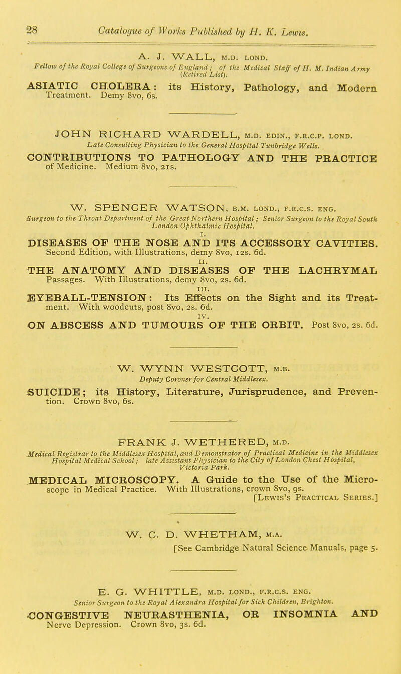 A. J. WALL, M.D. LOND. Fellow of the Royal College of Surgeons of Enelami; of the Medical Staff of H. M. Indian A rmy (Retired List). ASIATIC CHOLERA: its History, Pathology, and Modem Treatment. Demy 8vo, 6s. JOHN RICHARD WARDELL, m.d. edin., f.r.c.p. lond. Late Consulting Physician to the General Hospital Tunbridge Wells. CONTRIBUTIONS TO PATHOLOGY AND THE PRACTICE of Medicine. Medium 8vo, 21s. W. SPENCER WATSON, b.m. lond., f.r.c.s. eng. Surgeon to the Throat Department of the Great Northern Hospital; Senior Surgeon to the Royal South London Ophthalmic Hospital. I. DISEASES OP THE NOSE AND ITS ACCESSORY CAVITIES. Second Edition, with Illustrations, demy 8vo, 12s. 6d. THE ANATOMY AND DISEASES OP THE LACHRYMAL Passages. With Illustrations, demy 8vo, 2s. 6d. III. EYEBALL-TENSION: Its Effects on the Sight and its Treat- ment. With woodcuts, post 8vo, 2S. 6d. IV. ON ABSCESS AND TUMOURS OP THE ORBIT. Post Bvo, 2s. 6d. W. WYNN WESTCOTT, m.b. Deputy Coroner for Central Middlesex. SUICIDE; its History, Literature, Jurisprudence, and PreveU' tion. Crown 8vo, 6s. FRANK J. WETHERED, m.d. Medical Registrar to the Middlesex Hospital, and Demonstrator of Practical Medicine in the Middlesex Hospital Medical School; late Assistant Physician to the City of London Chest Hospital, Victoria Park. MEDICAL MICROSCOPY. A Guide to the Use of the Micro- scope in Medical Practice. With Illustrations, crown 8vo, gs. [Lewis's Practical Series.] W. C. D. WHETHAM, m.a. [See Cambridge Natural Science Manuals, page 5. E. G. WHITTLE, m.d. lond., k.r.c.s. eng. Senior Surgeon to the Royal Alexandra Hospital for Sick Children, Brighton. ■CONGESTIVE NEURASTHENIA, OR INSOMNIA AND Nerve Depression. Crown 8vo, 3s, 6d.