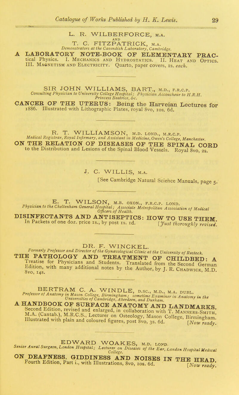 L. R. WILBERFORCE, m.a. AND T. C. FITZPATRICK, m.a. Demonstrators at the Cavendish Laboratory, Cambridge. LABORATORY NOTE-BOOK OF ELEMENTARY PRAC- tical Physics. I. Mechanics and Hydrostatics. II. Heat and Optics. III. Magnetism and Electricity. Quarto, paper covers, is. each. SIR JOHN WILLIAMS, BART., m.d., f.r.c.p. Coiisttlting Physician to University College Hospital; Physician Accoucheur to H.R.H. Princess Beatrice, &c. CANCER OF THE UTERUS: Being the Harveian Lectures for 1886. Illustrated with Lithographic Plates, royal 8vo, los. 6d. R. T. WILLIAMSON, m.d. lond., m.r.c.p. Medical Registrar, Royal Infirmary, and Assistant in Medicine, Owen's College Manchester ON THE RELATION OP DISEASES OF THE SPINAL CORD to the Distribution and Lesions of the Spinal Blood Vessels. Royal 8vo, 2s. J. C. WILLIS, M.A. [See Cambridge Natural Science Manuals, page 5. T. WILSON, M.B. oxoN., f.r.c.p. lond. Physician to the Cheltenham General Hospital; Associate Metropolitan Association of Medical Officers of Health. DISINFECTANTS AND ANTISEPTICS: HOW TO USE THEM In Packets of one doz. price is., by post is. id. [^ust thoroughly revised. DR. F. WINCKEL. Formerly Professor and Director of the Gynecological Clinic at the University of Restock THE PATHOLOGY AND TREATMENT OP CHILDBED- A Treatise for Physicians and Students. Translated from the Second German Edition, with many additional notes by the Author, by J. R. Chadwick, M.D. P / BERTRAM C. A. WINDLE, d.sc, m.d., m.a. duel Professor of Anatomy in Mason College, Birmingham; 'sometime Examiner in Anafomy in the Universities of Cambridge, A berdeen, and Durham »»«»>' » tne ^ ^st^^,???^°^ SURFACE ANATOMY AND LANDMARKS M A fcLiab'^' uTc^^ T^^' in collaboration with T. Mann^Js SmI^S; M.A. (l^antab.), M.R.C.S., Lecturer on Osteology, Mason College, Birmingham Illustrated with plain and coloured figures, post 8vo, 3s. 6d. ^ [Nowfeady. K ■ J ,c EDWARD WOAKES, m.d. lond- Senior Aural Surgton, London Hospital; Lecturer on Diseases of the Ear, London Hospital Uediccil ON DEAFNESS. GIDDINESS AND NOISES IN THE HP AD Fourth Edition, Part i., with Illustrations, 8vo, los. 6d. [ivS r^J*.