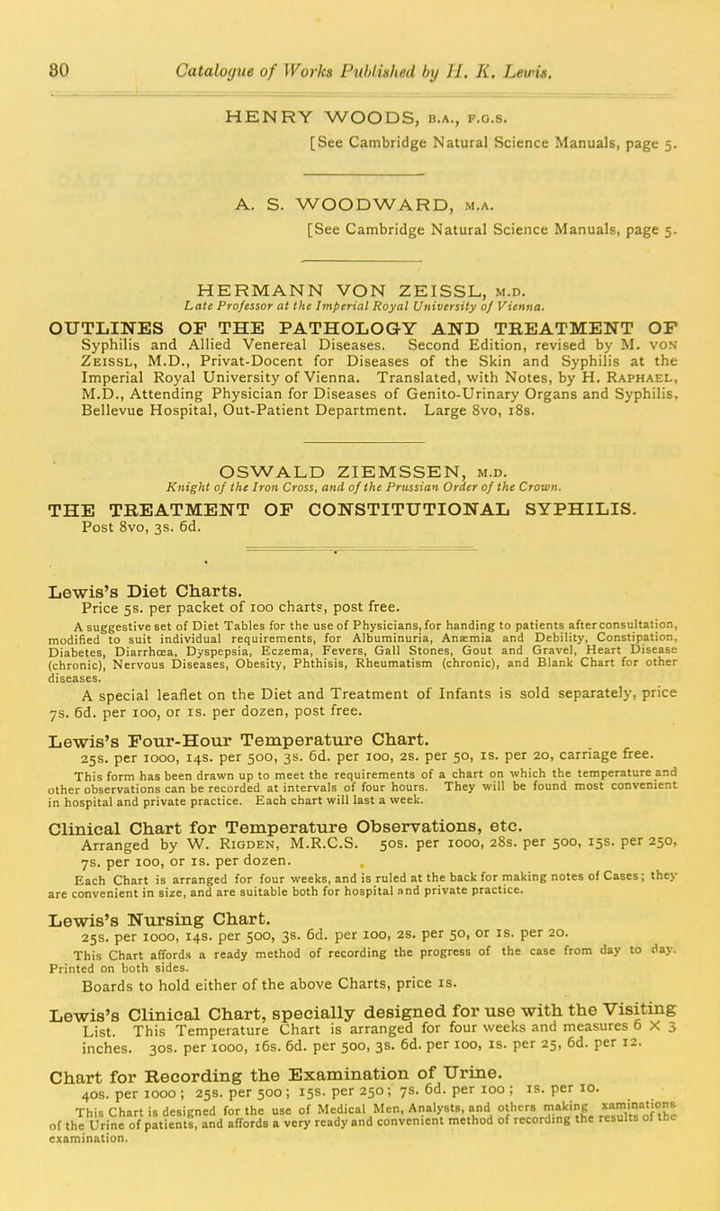 HENRY WOODS, b.a., f.o.s. [See Cambridge Natural Science Manuals, page 5. A. S. WOODWARD, m.a. [See Cambridge Natural Science Manuals, page 5. HERMANN VON ZEISSL, m.d. Late Professor at the Imperial Royal University 0/ Vienna. OUTLINES OF THE PATHOLOGY AND TREATMENT OP Syphilis and Allied Venereal Diseases. Second Edition, revised by M. von Zeissl, M.D., Privat-Docent for Diseases of the Skin and Syphilis at the Imperial Royal University of Vienna. Translated, with Notes, by H. Raphael, M.D., Attending Physician for Diseases of Genito-Urinary Organs and Syphilis, Bellevue Hospital, Out-Patient Department. Large 8vo, i8s. OSWALD ZIEMSSEN, m.d. Knight of the Iron Cross, and of the Prussian Order of the Crown. THE TREATMENT OP CONSTITUTIONAL SYPHILIS. Post 8vo, 3s. 6d. Lewis's Diet Charts. Price 5s. per packet of 100 charts, post free. A suggestive set of Diet Tables for the use of Physicians, for handing to patients afterconsultation, modified to suit individual requirements, for Albuminuria, Anasmia and Debility, Constipation, Diabetes, Diarrhcea, Dyspepsia, Eczema, Fevers, Gall Stones, Gout and Gravel, Heart Disease (chronic), Nervous Diseases, Obesity, Phthisis, Rheumatism (chronic), and Blank Chart for other diseases. A special leaflet on the Diet and Treatment of Infants is sold separately, price 7s. 6d. per 100, or is. per dozen, post free. Lewis's Pour-Hour Temperature Chart. 25s. per 1000, 14s. per 500, 3s. 6d. per 100, 2S. per 50, is. per 20, carriage firee. This form has been drawn up to meet the requirements of a chart on which the temperature and other observations can be recorded at intervals of four hours. They will be found most convenient in hospital and private practice. Each chart will last a week. Clinical Chart for Temperature Observations, etc. Arranged by W. Rigden, M.R.C.S. 50s. per 1000, 28s. per 500, 15s. per 250, 7s. per 100, or is. per dozen. Each Chart is arranged for four weeks, and is ruled at the back for making notes of Cases; they are convenient in size, and are suitable both for hospital and private practice. Lewis's Nursing Chart. 25s. per 1000, 14s. per 500, 3s. 6d. per 100, 2S. per 50, or is. per 20. This Chart affords a ready method of recording the progress of the case from day to day. Printed on both sides. Boards to hold either of the above Charts, price is. Lewis's Clinical Chart, specially designed for use with the Visiting List. This Temperature Chart is arranged for four weeks and measures 6X3 inches. 30s. per 1000, i6s. 6d. per 500, 3s. 6d. per 100, is. per 25, 6d. per 12. Chart for Recording the Examination of Urine. 40s. per 1000 ; 25s. per 500 ; 15s. per 250 ; 7s. 6d. per 100 ; is. per 10. This Chart is designed for the use of Medical Men, Analysts, and o'h<: ^etlllts of°hc of the Urine of patients, and affords a very ready and convenient method of recording the results ol tnc examination.