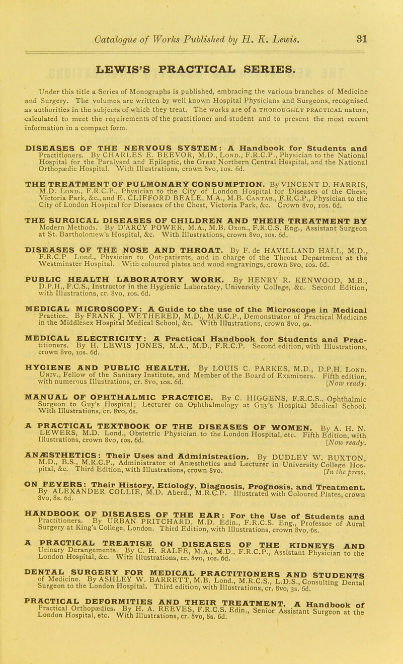 LEWIS'S PRACTICAL SERIES. Under this title a Series of Monographs is published, embracing the various branches of Medicine and Surgery. The volumes are written by well known Hospital Physicians and Surgeons, recognised as authorities in the subjects of which they treat. The works are of a thoroughly practical nature, calculated to meet the requirements of the practitioner and student and to present the most recent information in a compact form. DISEASES OF THE NERVOUS SYSTEM: A Handbook for Students and Practitioners. By CHARLES E. BEEVOR, M.D., Lond., F.K.C.P., Physician to the National Hospital for the Paralysed and Epileptic, the Great Northern Central Hospital, and the National Orthopasdic Hospital. With Illustrations, crown 8vo, los. 6d. THE TREATMENT OF PULMONARY CONSUMPTION. By VINCENT D. HARRIS, M.D. Lond., F.R.C.P., Physician to the City of London Hospital for Diseases of the Chest, Victoria Park, Sec, and E. CLIFFORD BEALE, M.A., M.B. Cantab., F.R.C.P., Physician to the City of London Hospital for Diseases of the Chest, Victoria Park, &c. Crown 8vo, los. 6d. THE SURGICAL DISEASES OF CHILDREN AND THEIR TREATMENT BY Modern Methods. By D'ARCY POWER, M.A., M.B. Oxon., F.R.C.S. Eng., Assistant Surgeon at St. Bartholomew's Hospital, &c. With Illustrations, crown 8vo, los. 6d. DISEASES OF THE NOSE AND THROAT. By F. de HAVILLAND HALL, M.D., F.R.C.P Lond., Physician to Out-patients, and in charge of the Throat Department at the Westminster Hospital. With coloured plates and wood engravings, crown 8vo, los. 6d. PUBLIC HEALTH LABORATORY WORK. By HENRY R. KENWOOD, M B., D.P.H., F.C.S., Instructor in the Hygienic Laboratory, University College, &c. Second Edition, with Illustrations, cr. Svo, los. 6d. MEDICAL MICROSCOPY: A Guide to the use of the Microscope in Medical Practice. By FRANK J. WETHERED, M.D., M.R.C.P., Demonstrator of Practical Medicine in the Middlesex Hospital Medical School, &c. With Illustrations, crown Svo, gs. MEDICAL ELECTRICITY: A Practical Handbook for Students and Prac- titioners. By H. LEWIS JONES, M.A., M.D., F.R.C.P. Second edition, with Illustrations, crown Svo, los. 6d. HYGIENE AND PUBLIC HEALTH. By LOUIS C. PARKES, M.D., D.P.H. Lond. Univ., Fellow of the Sanitary Institute, and Member of the Board of Examiners. Fifth edition with numerous Illustrations, cr. Svo, los. 6d. [Now ready'. MANUAL OF OPHTHALMIC PRACTICE. By C. HIGGENS, F.R.C.S., Ophthalmic Surgeon to Guy's Hospital; Lecturer on Ophthalmology at Guy's Hospital Medical School. With Illustrations, cr. Svo, 6s. A PRACTICAL TEXTBOOK OF THE DISEASES OF WOMEN. By A. H N LEWERS, M.D. Lond., Obstetric Physician to the London Hospital, etc. Fifth Edition with Illustrations, crown Svo, los. 6d. [Now ready. ^^^^'^^^'^l^^'- Their Uses and Administration. By DUDLEY W. BUXTON M.D., B.S., M.R.C.P., Administrator o( Anassthetics and Lecturer in University College Hos- pital, &c. Third Edition, with Illustrations, crown Svo. [/« f/ie press. ^^''r^^aTI?f^5r^^^®^^^^?^^ri°^X',?*^*'''°^y• Diagnosis, Prognosis, and Treatment. By ALEXANDER COLLIE, M.D. Aberd., M.R.C.P. Illustrated with Coloured Plates, crown ovo, OS. od. ' ^^^^^POK OF DISEASES OF THE EAR: For the Use of Students and Practitioners. By URBAN PRITCHARD, M.D. Edin., F.R.C.S. Eng., Professor of Aural Surgery at King s College, London. Third Edition, with Illustrations, crowh Svo, 6s. A PRACTICAL TREATISE ON DISEASES OF THE KIDNEYS AND Urinary Derangements By C. H. RALFE, M.A., M.D., F.R.C.P., Assistant Physician to the London Hospital, &c. With Illustrations, cr. Svo, los. 6d.  ^ SURGERY FOR MEDICAL PRACTITIONERS AND STUDENTS of Medicine By ASHLEY W. BARRETT, M.B. Lond., M.R.C.S., L.lfs , Consulting dS Surgeon to the London Hospital. Third edition, with Illustrations, cr. Svo, 3s. Cd. PRACTICAL DEFORMITIES AND THEIR TREATMENT. A Handbook nr Practical Orthopaedics. By H A. REEVES, F.R.C.S. Edin., Seniof AssistanfsurSra^ th^ London Hospital, etc. With Illustrations, cr. Svo, 8s. 6d.