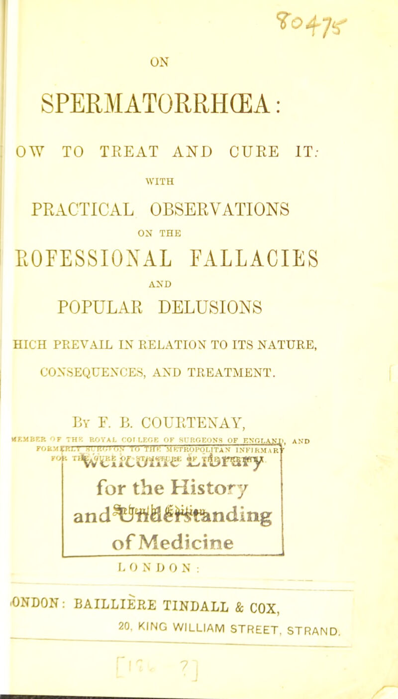 ON SPERMATORRHEA: OW TO TREAT AND CURE IT: WITH PRACTICAL OBSERVATIONS ON THE PROFESSIONAL FALLACIES AND POPULAR DELUSIONS HIGH PREVAIL IN RELATION TO ITS NATURE, CONSEQUENCES, AND TREATMENT. By F. B. COURTEXAY, MEMBER 'F T H KOTAI. ' Ol I.F.OE OK St.' ftp EONS OF ENOT.AM'. AND .HI.V BT7SQT08 lO ■IMF. M KTf'.IJl'OMTA N ISFIBMiRt FORM I FOfc for the History and^tf&e^tJinding of Medicine I. O N U O N ■ONDON: BAILLIERE TINDALL & COX, 20. KING WILLIAM STREET. STRAND.