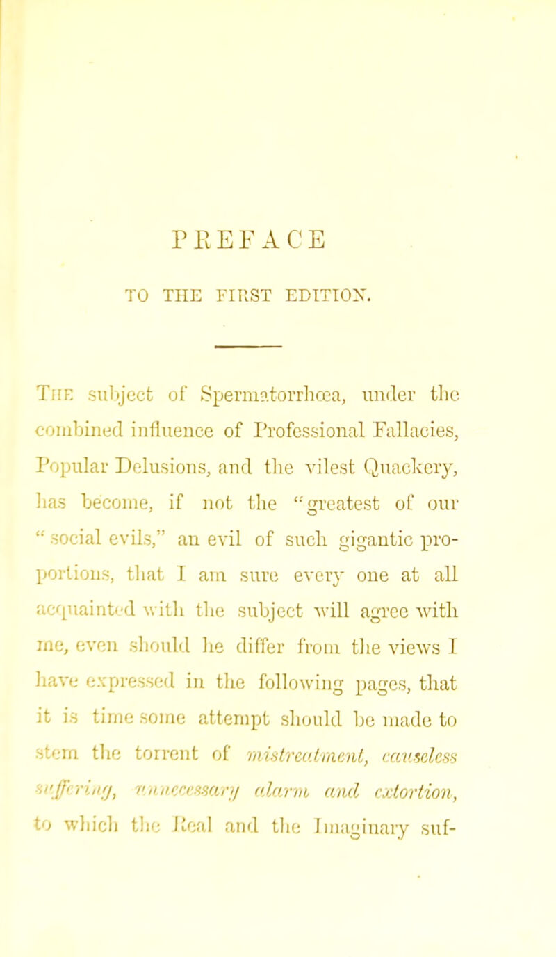 TO THE FIRST EDITION. The subject of Spermatorrhoea, under the combined influence of Professional Fallacies, Popular Delusions, and the vilest Quackery, has become, if not the greatest of our  social evils, an evil of such gigantic pro- portions, that I am sure every one at all acquainted with the subject will agree with ine, even should he differ from the views I have expressed in the following pages, that it is time some attempt should be made to stem the torrent of mistreatment, causeless suffering, unnecessary alarm and extortion, to which the Peal and the Imaginary suf-