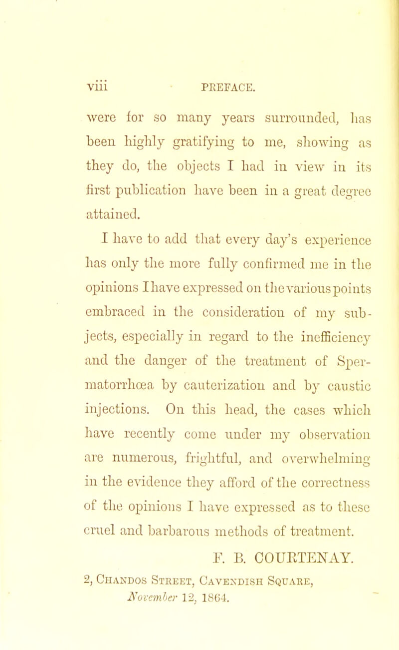 VUl PREFACE. were for so many years surrounded, has been highly gratifying to me, showing as they do, the objects I had in view in its first publication have been in a great degree attained. I have to add that every day's experience has only the more fully confirmed me in the opinions I have expressed on the various points embraced in the consideration of my sub- jects, especially in regard to the inefficiency and the danger of the treatment of Sper- matorrhoea by cauterization and by caustic injections. On this head, the cases which have recently come under my observation are numerous, frightful, and overwhelming in the evidence they afford of the correctness of the opinions I have expressed as to these cruel and barbarous methods of treatment. F. B. COUETENAY. 2, Chandos Street, Cavexdish Square, November 12. 1864.