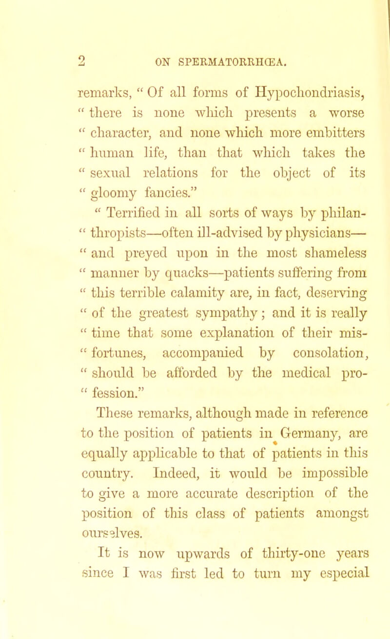 remarks,  Of all forms of Hypochondriasis,  there is none which presents a worse  character, and none which more embitters  human life, than that which takes the  sexual relations for the object of its  gloomy fancies.  Terrified in all sorts of ways by philan-  thropists—often ill-advised by physicians—  and preyed upon in the most shameless  manner by quacks—patients suffering from  this terrible calamity are, in fact, deserving  of the greatest sympathy; and it is really  time that some explanation of their mis-  fortunes, accompanied by consolation,  should be afforded by the medical pro-  fession. These remarks, although made in reference to the position of patients in Germany, are equally appbcable to that of patients in this country. Indeed, it would be impossible to give a more accurate description of the position of this class of patients amongst ourselves. It is now upwards of thirty-one years since I was first led to turn my especial