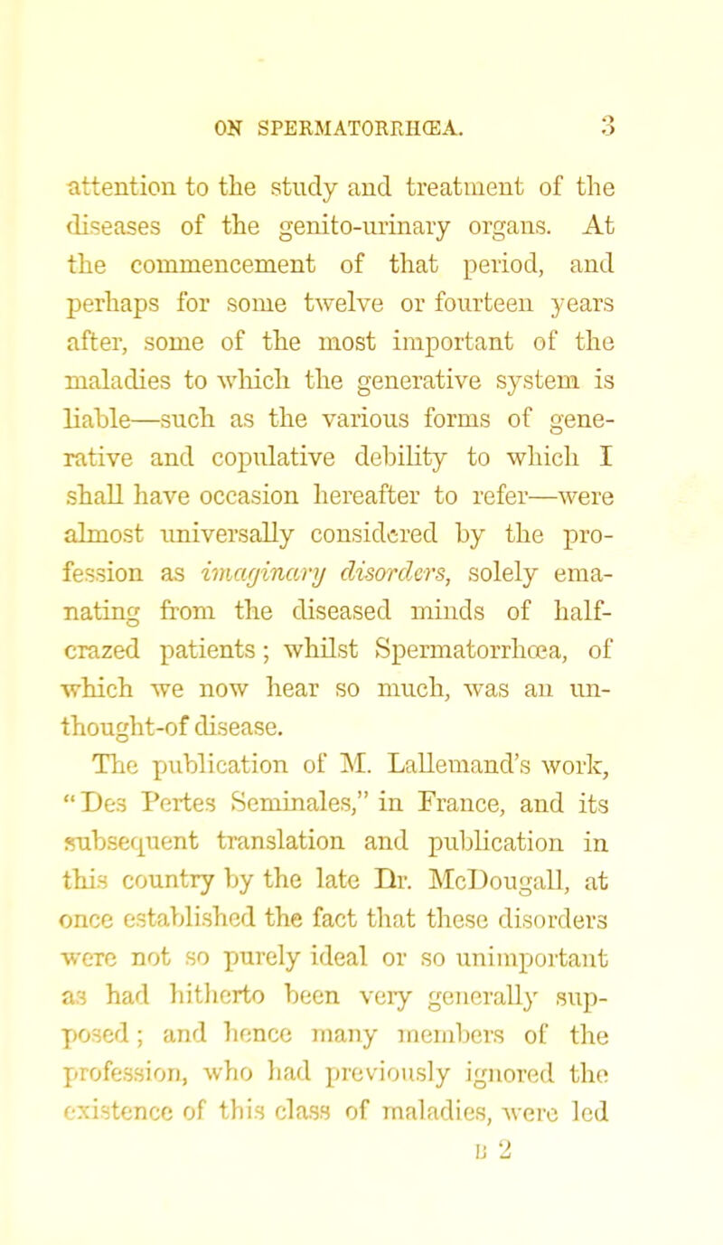 attention to the study and treatment of the diseases of the genito-urinary organs. At the commencement of that period, and perhaps for some twelve or fourteen years after, some of the most important of the maladies to which the generative system is liable—such as the various forms of gene- rative and copulative debility to which I shall have occasion hereafter to refer—were almost universally considered by the pro- fession as imaginary disorders, solely ema- nating from the diseased minds of half- crazed patients; whilst Spermatorrhoea, of which we now hear so much, was an un- thought-of disease. The publication of M. Lallemand's work,  Dea Pertes Seminales, in France, and its subsequent translation and publication in this country by the late Dr. McDougall, at once established the fact that these disorders were not so purely ideal or so unimportant as had hitherto been very generally sup- posed ; and hence many members of the profession, who had previously ignored the existence of this class of maladies, were led