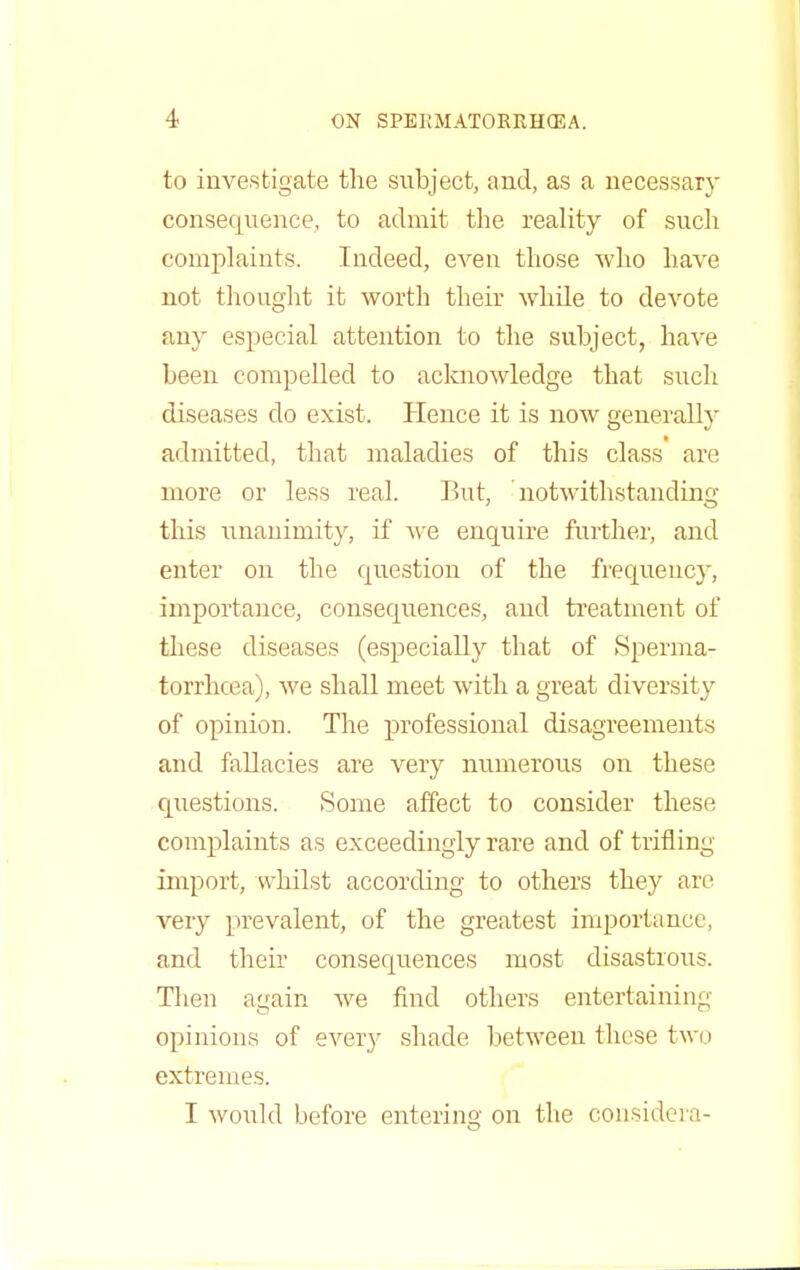 to investigate the subject, and, as a necessary consequence, to admit the reality of such complaints. Indeed, even those who have not thought it worth their while to devote any especial attention to the subject, have been compelled to acknowledge that such diseases do exist. Hence it is now generally admitted, that maladies of this class are more or less real. But, 'notwithstanding this unanimity, if Ave enquire further, and enter on the question of the frequency, importance, consequences, and treatment of these diseases (especially that of Sperma- torrhoea), we shall meet with a great diversity of opinion. The professional disagreements and fallacies are very numerous on these questions. Some affect to consider these complaints as exceedingly rare and of trifling import, whilst according to others they arc very prevalent, of the greatest importance, and their consequences most disastrous. Then again Ave find others entertaining opinions of every shade between these two extremes. I Avould before entering on the considera-