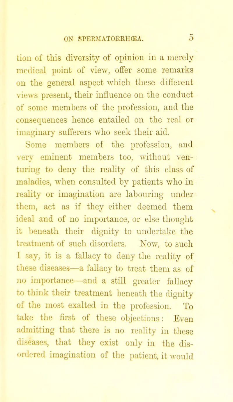 tion of this diversity of opinion in a merely medical point of view, offer some remarks on the general aspect which these different views present, their influence on the conduct of some members of the profession, and the consequences hence entailed on the real or imaginary sufferers who seek their aid. Some members of the profession, and very eminent members too, without ven- turing to deny the reality of this class of maladies, when consulted by patients who in reality or imagination are labouring under them, act as if they either deemed them ideal and of no importance, or else thought it beneath their dignity to undertake the treatment of such disorders. Now, to such I say, it is a fallacy to deny the reality of these diseases—a fallacy to treat them as of no importance—and a still greater fallacy to think their treatment beneath the dignity of the most exalted in the profession. To take the first of these objections: Even admitting that there is no reality in these diseases, that they exist only in the dis- ordered imagination of the patient, it would