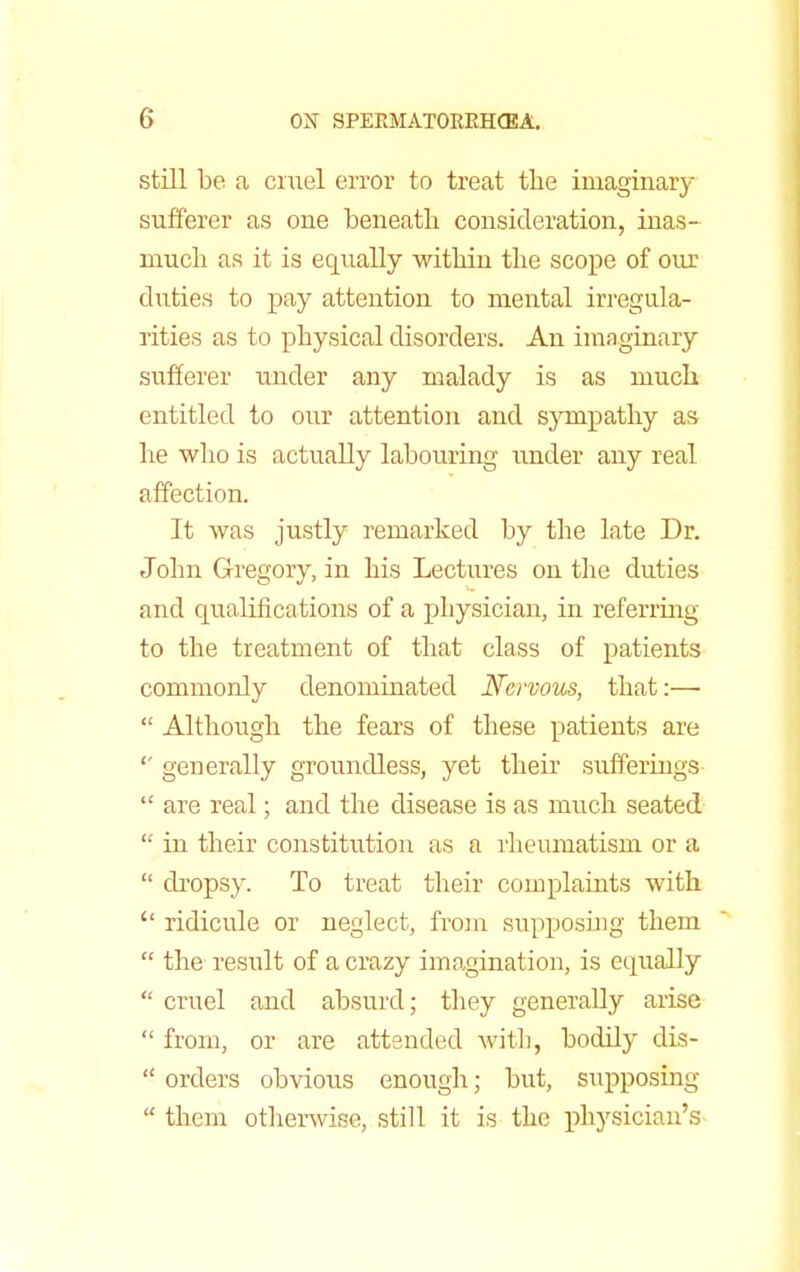 still be a cruel error to treat the imaginary sufferer as one beneath consideration, inas- much as it is equally within the scope of our duties to pay attention to mental irregula- rities as to physical disorders. An imaginary sufferer under any malady is as much entitled to our attention and sympathy as he who is actually labouring under any real affection. It was justly remarked by the late Dr. John Gregory, in his Lectures on the duties and qualifications of a physician, in referring to the treatment of that class of patients commonly denominated Nervous, that:—  Although the fears of these patients are generally groundless, yet their sufferings  are real; and the disease is as much seated  in their constitution as a rheumatism or a  dropsy. To treat their complaints with  ridicule or neglect, from supposing them  the resrdt of a crazy imagination, is equally  cruel and absurd; they generally arise  from, or are attended with, bodily dis-  orders obvious enough; but, supposing  them otherwise, still it is the physician's