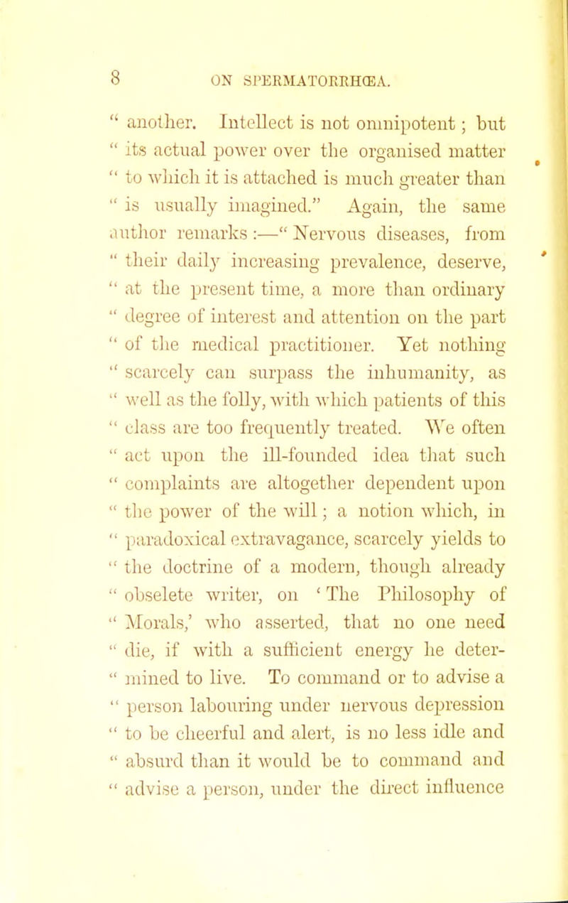 another. Intellect is not omnipotent; but its actual power over the organised matter to which it is attached is much greater than is usually imagined. Again, the same uthor remarks :— Nervous diseases, from their dail}r increasing prevalence, deserve, at the present time, a more than ordinary degree of interest and attention on the part of the medical practitioner. Yet nothing scarcely can surpass the inhumanity, as well as the folly, with which patients of this class are too frequently treated. We often act upon the ill-founded idea that such complaints are altogether dependent upon the power of the will; a notion which, in paradoxical extravagance, scarcely yields to the doctrine of a modern, though already obselete writer, on ' The Philosophy of Morals,' who asserted, that no one need die, if with a sufficient energy he deter- mined to live. To command or to advise a person labouring under nervous depression to be cheerful and alert, is no less idle and absurd than it would be to command and advise a person, under the direct influence