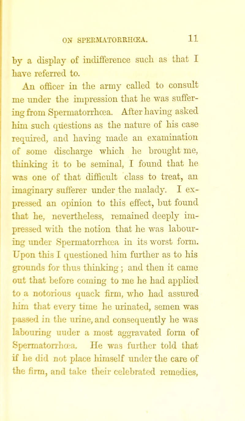 11 by a display of indifference such as that I have referred to. An officer in the army called to consvdt me under the impression that he was suffer- ing from Spermatorrhoea. After having asked him such questions as the nature of his case required, and having made an examination of some discharge which he brought me, fhinlcincr it to be seminal, I found that he was one of that difficult class to treat, an imaginary sufferer under the malady. I ex- pressed an opinion to this effect, but found that be, nevertheless, remained deeply im- pxessed with the notion that he was labour- ing under Spermatorrhoea in its worst form. Upon this I questioned him further as to his grounds for thus thinking ; and then it came out that before coining to me he had applied to a notorious quack firm, who had assured hirn that every time he urinated, semen was passed in the urine, and consequently he was labouring under a most aggravated form of Spermatorrhoea. He was further told that if lie did not place himself under the care of the firm, and take their celebrated remedies,