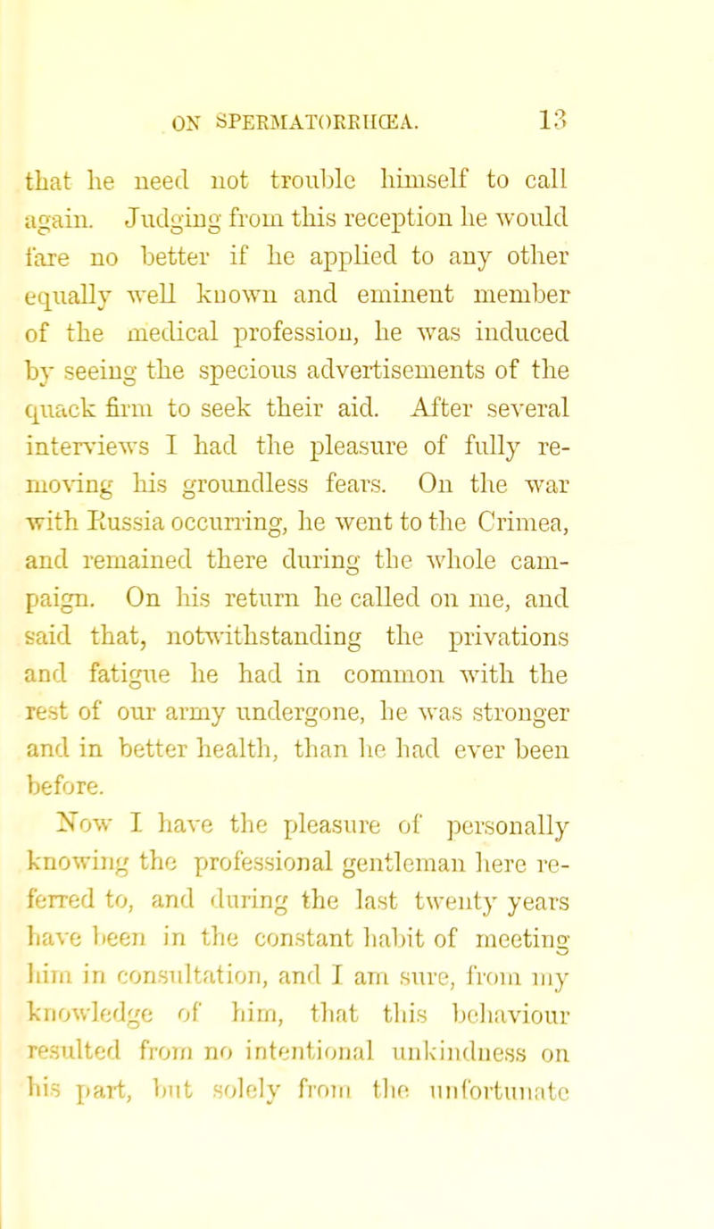 that he need not trouble himself to call again. Judging from this reception he would fare no better if he applied to any other equally well known and eminent member of the medical profession, he was induced by seeing the specious advertisements of the quack firm to seek their aid. After several interviews I had the pleasure of fully re- moving his groundless fears. On the war with Russia occurring, he went to the Crimea, and remained there during the whole cam- paign. On his return he called on me, and said that, notwithstanding the privations and fatigue he had in common with the rest of our army undergone, he was stronger and in better health, than he had ever been before. Now I have the pleasure of personally knowing the professional gentleman here re- ferred to, and during the last twenty years have been in the constant habit of meeting him in consultation, and I am sure, from my knowledge of him, that this behaviour resulted from no intentional unkindness on his pai-t, but solely from the unfortunate