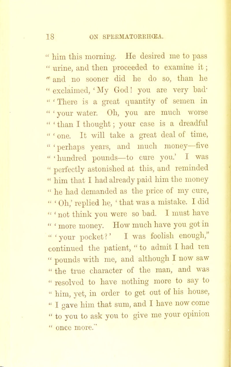  him this morning. He desired me to pass  urine, and then proceeded to examine it;  and no sooner did he do so, than he  exclaimed, 'My God! you are very bad-  ' There is a great quantity of semen in  ' your water. Oh, you are much worse  ' than I thought; your case is a dreadful  ' one. It will take a great deal of time,  ' perhaps years, and much money—five  'hundred pounds—to cure you.' I was  perfectly astonished at this, and reminded  him that I had already paid him the money  he had demanded as the price of my cure,  ' Oh/ replied he, ' that was a mistake. I did  ' not think you were so bad. I must have  ' more money. How much have you got in  'your pocket?' I was foolish enough, continued the patient,  to admit I had ten  pounds with me, and although I now saw  the true character of the man, and was  resolved to have nothing more to say to  him, yet, in order to get out of his house,  I gave him that sum, and I have now come  to you to ask you to give me your opinion  once more.