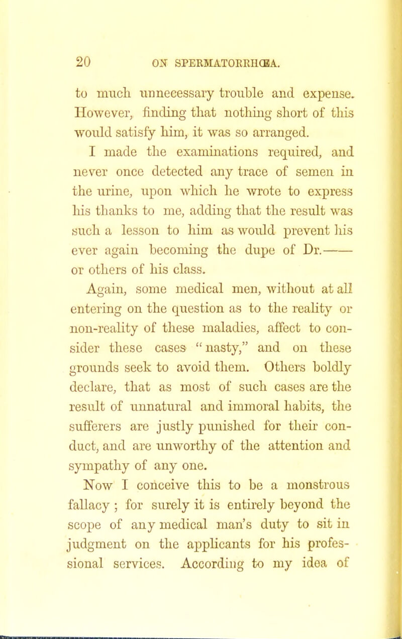 to much unnecessary trouble and expense. However, finding that nothing short of this would satisfy him, it was so arranged. I made the examinations required, and never once detected any trace of semen in the urine, upon which he wrote to express his thanks to me, adding that the result was such a lesson to him as would prevent his ever again becoming the dupe of Dr. or others of his class. Again, some medical men, without at all entering on the question as to the reality or non-reality of these maladies, affect to con- sider these cases  nasty, and on these grounds seek to avoid them. Others boldly declare, that as most of such cases are the result of unnatural and immoral habits, the sufferers are justly punished for their con- duct, and are unworthy of the attention and sympathy of any one. Now I conceive this to be a monstrous fallacy ; for surely it is entirely beyond the scope of any medical man's duty to sit in judgment on the applicants for his profes- sional services. According to my idea of