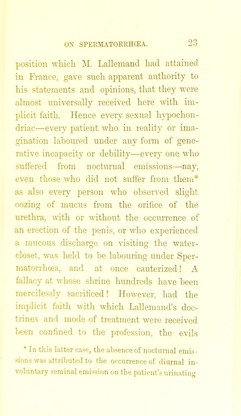 position which M. Lallemand had attained in France, gave such apparent authority to his statements and opinions, that they were almost universally received here with im- plicit faith. Hence every sexual hypochon- driac—every patient who in reality or ima- gination laboured under any form of gene- rative incapacity or debility—every one who suffered from nocturnal emissions—-nay, even those who did not suffer from them* as also every person who observed slight oozing of mucus from the orifice of the urethra, :.vith or without the occurrence of an erection of the penis, or who experienced a mucous discharge on visiting the water- closet, was held to be labouring under Sper- matorrhoea, and at once cauterized! A fallacy at whose shrine hundreds have been mercilessly sacrificed! However, had the implicit faith with which Lallemand's doc- trines and mode of treatment were received been confined to the profession, the evils * In this latter case, the absence of nocturnal emis- sion* WM attributed to the occurrence of diurnal in- voluntary seminal emission on the patient's urinating