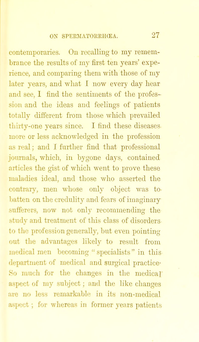 contemporaries. On recalling to rny remem- brance the results of my first ten years' expe- rience, and comparing them with those of my later years, and what I now every day hear and see, 1 find the sentiments of the profes- sion and the ideas and feelings of patients totally different from those which prevailed thirty-one years since. I find these diseases more or less acknowledged in the profession as real; and I further find that professional journals, which, in bygone days, contained articles the gist of which Avent to prove these maladies ideal, and those who asserted the contrary, men whose only object was to- batten on the credulity and fears of imaginary sufferers, now not only recommending the .study and treatment of this class of disorders to the profession generally, but even pointing out the advantages likely to result from medical men becoming specialists in this department of medical and surgical practice- So much for the changes in the medica] aspect of rny subject; and the like changes are no less remarkable in its non-medical aspect ; for whereas in former years patients