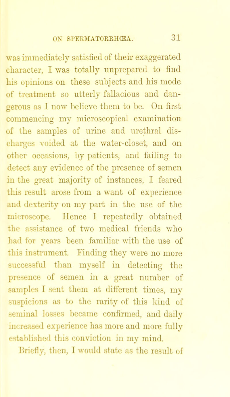 was immediately satisfied of their exaggerated character, I was totally unprepared to find his opinions on these subjects and his mode of treatment so utterly fallacious and dan- gerous as I now believe them to be. On first commencing my microscopical examination of the samples of urine and urethral dis- charges voided at the water-closet, and on other occasions, by patients, and failing to detect any evidence of the presence of semen in the great majority of instances, I feared this result arose from a want of experience and dexterity on my part in the use of the microscope. Hence I repeatedly obtained the assistance of two medical friends who had for years been familiar with the use of this instrument. Finding they were no more successful than myself in detecting the presence of semen in a great number of samples I sent them at different times, my suspicions as to the rarity of this kind of seminal losses became confirmed, and daily increased experience has more and more fully established this conviction in my mind. Briefly, then, I would state as the result of