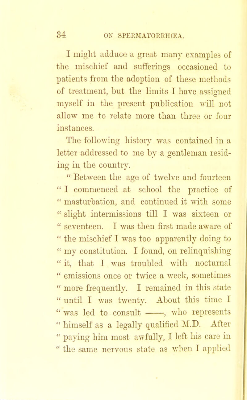 I might adduce a great many examples of the mischief and sufferings occasioned to patients from the adoption of these methods of treatment, but the limits I have assigned myself in the present publication will not allow me to relate more than three or four instances. The following history was contained in a letter addressed to me by a gentleman resid- ing in the country.  Between the age of twelve and fourteen  I commenced at school the practice of  masturbation, and continued it with some  slight intermissions till I was sixteen or  seventeen. I was then first made aware of  the mischief I was too apparently doing to  my constitution. I found, on relinquishing  it, that I was troubled with nocturnal  emissions once or twice a week, sometimes  more frequently. I remained in this state  until I was twenty. About this time I  was led to consult , who represents  himself as a legally qualified M.D. After  paying him most awfully, I left his care in  the same nervous state as when I applied