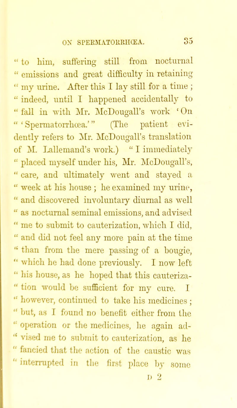  to him, suffering still from nocturnal '•' emissions and great difficulty in retaining '■' my urine. After this I lay still for a time ; '•' indeed, until I happened accidentally to  fall in with Mr. McDougall's work ' On  ' Spermatorrhoea.' (The patient evi- dently refers to Mr. McDougall's translation of M. Lallemand's work.)  I immediately <: placed myself under his, Mr. McDougall's,  care, and idtimately went and stayed a  week at his house ; he examined my urine,  and discovered involuntary diurnal as well  as nocturnal seminal emissions, and advised  me to submit to cauterization, which I did,  and did not feel any more pain at the time  than from the mere passing of a bougie,  which he had done previously. I now left  his house, as he hoped that this cauteriza-  tion would be sufficient for my cure. I  however, continued to take his medicines ;  but, as I found no benefit either from the  operation or the medicines, he again ad-  vised me to submit to cauterization, as he  fancied that the action of the caustic was  interrupted in the first place by some