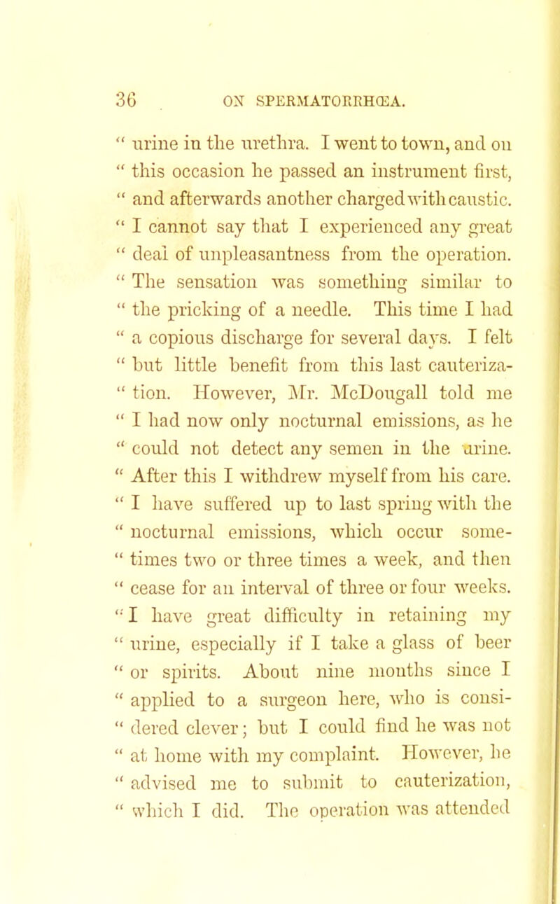 urine in the urethra. I went to town, and on this occasion he passed an instrument first, and afterwards another charged with caustic. I cannot say that I experienced any great deal of unpleasantness from the operation. The sensation was something similar to the pricking of a needle. This time I had a copious discharge for several days. I felt but little benefit from this last cauteriza- tion. However, Mr. McDougall told me I had now only nocturnal emissions, as he could not detect any semen in the Urine. After this I withdrew myself from his care. I have suffered up to last spring with the nocturnal emissions, which occur some- times two or three times a week, and then cease for an interval of three or four weeks. I have great difficulty in retaining my urine, especially if I take a glass of beer or spirits. About nine months since I applied to a surgeon here, who is consi- dered clever; but I could find he was not at home with my complaint. However, he advised me to submit to cauterization, which I did. The operation was attended