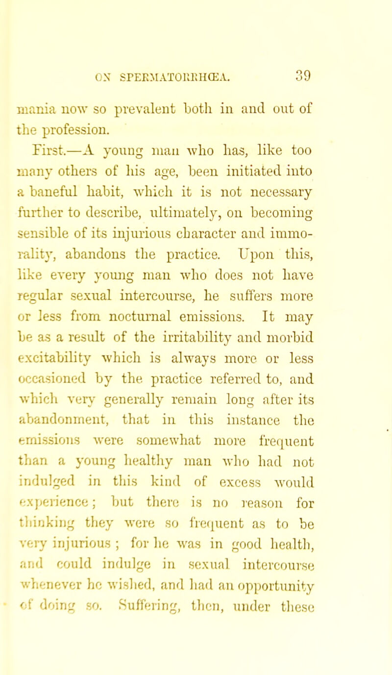 mania now so prevalent both in and out of the profession. First.—A young man who has, like too many others of his age, been initiated into a baneful habit, which it is not necessary further to describe, ultimately, on becoming sensible of its injurious character and immo- rality, abandons the practice. Upon this, like every young man who does not have regular sexual intercourse, he suffers more or less from nocturnal emissions. It may be as a result of the irritability and morbid excitability which is always more or less occasioned by the practice referred to, and which very generally remain long after its abandonment, that in tins instance the emissions were somewhat more frequent than a young healthy man who had not indulged in this kind of excess would experience; but there is no reason for thinking they were so frequent as to be very injurious ; for he was in good health, and could indulge in sexual intercourse whenever he wished, and had an opportunity of doing so. Suffering, then, under these