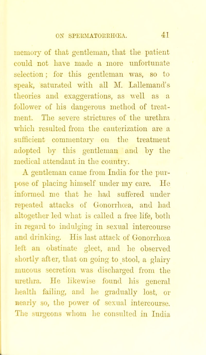 memory of that gentleman, that the patient could not have made a more unfortunate selection; for this gentleman was, so to speak, saturated with all M. Lallemand's theories and exaggerations, as well as a follower of his dangerous method of treat- ment. The severe strictures of the urethra which resulted from the cauterization are a sufficient commentary on the treatment adopted by this gentleman and by the medical attendant in the country. A gentleman came from India for the pur- pose of placing himself under my care. He informed me that he had suffered under repeated attacks of Gonorrhoea, and had altogether led what is called a free life, both in regard to indulging in sexual intercourse and drinking. His last attack of Gonorrhoea left an obstinate gleet, and he observed shortly after, that on going to stool, a glairy mucous secretion was discharged from the urethra. He likewise found his general health failing, and he gradually lost, or nearly so, the power of sexual intercourse. The surgeons whom he consulted in India