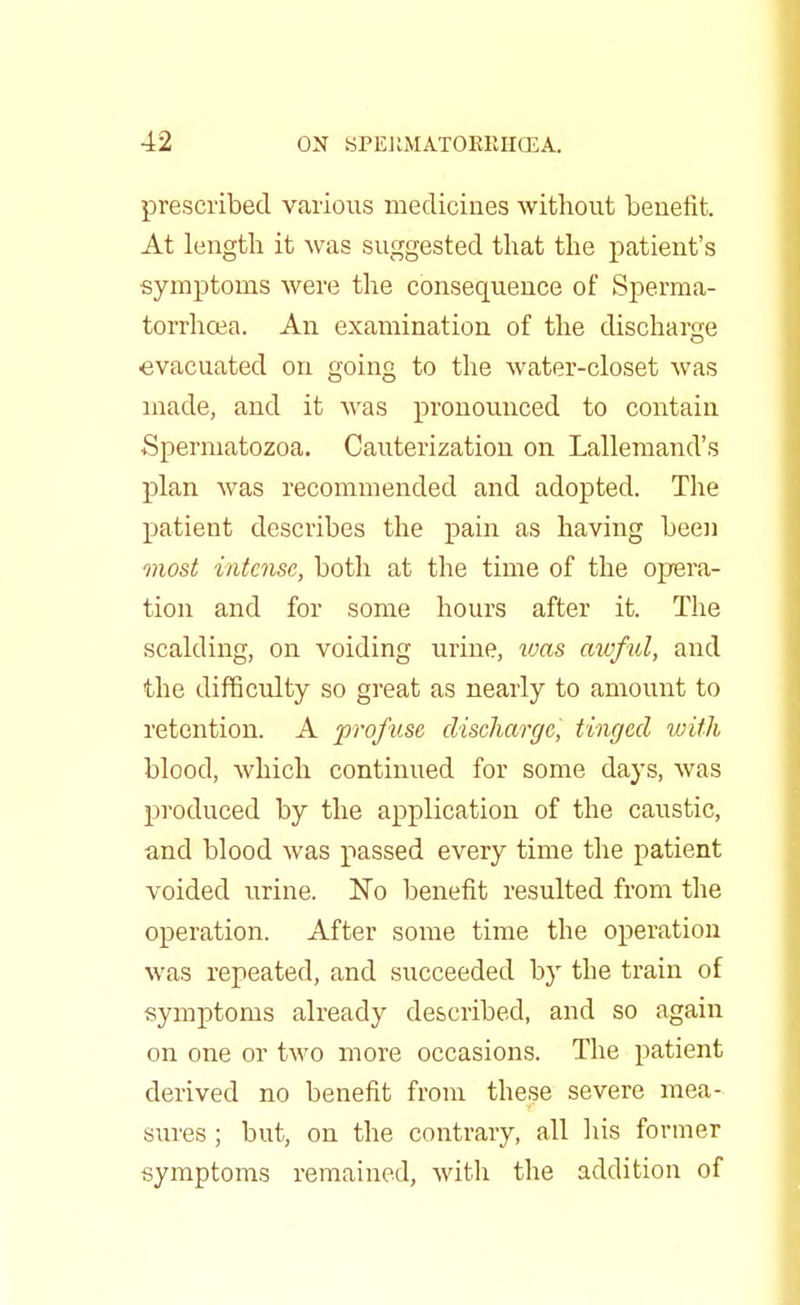 prescribed various medicines without benefit. At length it was suggested that the patient's ■symptoms were the consequence of Sperma- torrhoea. An examination of the discharge evacuated on going to the water-closet was made, and it was pronounced to contain •Spermatozoa. Cauterization on Lallemand's plan was recommended and adopted. The patient describes the pain as having been most intense, both at the time of the opera- tion and for some hours after it. The scalding, on voiding urine, tuas awful, and the difficulty so great as nearly to amount to retention. A profuse discharge, tinged with blood, which continued for some days, was produced by the application of the caustic, and blood was passed every time the patient voided urine. No benefit resulted from the operation. After some time the operation was repeated, and succeeded by the train of symptoms already described, and so again on one or two more occasions. The patient derived no benefit from these severe mea- sures ; but, on the contrary, all his former symptoms remained, with the addition of