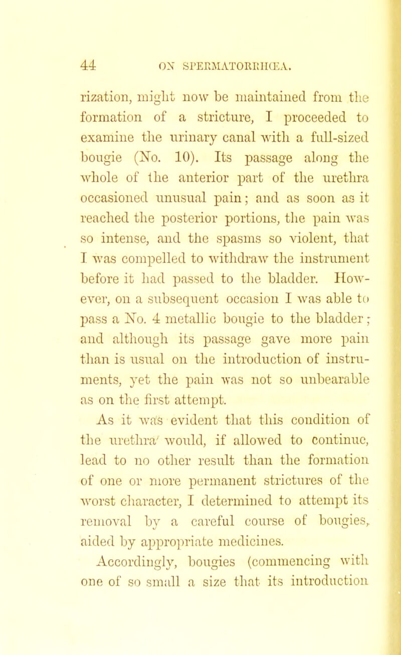 rization, might now be maintained from the formation of a stricture, I proceeded to examine the urinary canal with a full-sized bougie (No. 10). Its passage along the whole of the anterior part of the urethra occasioned unusual pain; and as soon as it reached the posterior portions, the pain was so intense, and the spasms so violent, that I was compelled to withdraw the instrument before it had passed to the bladder. How- ever, on a subsequent occasion I was able to pass a No. 4 metallic bougie to the bladder; and although its passage gave more pain than is usual on the introduction of instru- ments, yet the pain was not so unbearable as on the first attempt. As it was evident that this condition of the urethra' would, if allowed to continue, lead to no other result than the formation of one or more permanent strictures of the worst character, I determined to attempt its removal by a careful course of bougies, aided by appropriate medicines. Accordingly, bougies (commencing with one of so small a size that its introduction