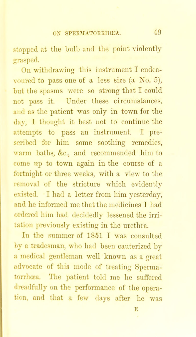 -topped at the bulb and the point violently grasped. On withdrawing this instrument I endea- voured to pass one of a less size (a No. 5), but the spasms were so strong that I could not pass it. Under these circumstances, and as the patient was only in town for the day, I thought it best not to continue the attempts to pass an instrument. I pre- scribed for him some soothing remedies, warm baths, &c, and recommended him to come up to town again in the course of a fortnight or three weeks, with a view to the removal of the stricture which evidently existed. I had a letter from him yesterday, and he informed me that the medicines I bad ordered him had decidedly lessened the irri- tation previously existing in the urethra. In the summer of 1851 I was consulted by a tradesman, who had been cauterized by a medical gentleman well known as a great advocate of tliis mode of treating Sperma- torrhoea. The patient told me he suffered dreadfully on the performance of the opera- tion, and that a few days after he was
